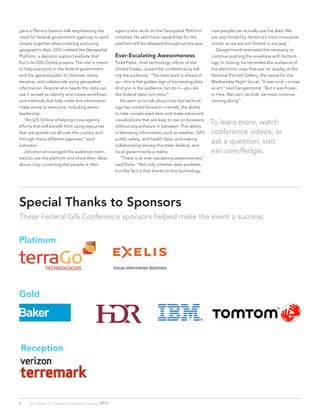 gave a Plenary Session talk emphasizing the
need for federal government agencies to work
closely together when creating and using
geographic data. DOI created the Geospatial
Platform, a decision support website that
Esri’s ArcGIS Online powers. The site is meant
to help everyone in the federal government
and the general public to discover, share,
develop, and collaborate using geospatial
information. Anyone who needs this data can
use it as well as identify and create workflows
and methods that help make this information
make sense to everyone, including senior
leadership.
	 “ArcGIS Online is helping cross-agency
efforts that will benefit from using resources
that are spread out all over the country and
through many different agencies,” said
Johnston.
	 Johnston encouraged the audience mem-
bers to use the platform and share their ideas
about it by contacting the people in their
agency who work on the Geospatial Platform
initiative. He said more capabilities for the
platform will be released throughout the year.
Ever-Escalating Awesomeness
Todd Parks, chief technology officer of the
United States, closed the conference by tell-
ing the audience, “The best work is ahead of
us—this is the golden age of harnessing data.
And you in the audience can do it—you are
the federal data rock stars.”
	 He went on to talk about how fast technol-
ogy has moved forward—namely, the ability
to take complicated data and make advanced
visualizations that are easy to use on browsers
without any software in between. This ability
is liberating information, such as weather, GPS,
public safety, and health data, and making
collaborating among the state, federal, and
local governments a reality.
	 “There is an ever-escalating awesomeness,”
said Parks. “Not only is better data available,
but the fact is that thanks to this technology,
now people can actually use the data. We
are only limited by America’s most innovative
minds, so we are not limited in any way.”
	 Dangermond reiterated the necessity to
continue pushing the envelope with technol-
ogy. In closing, he reminded the audience of
the electronic map that was on display at the
National Portrait Gallery, the venue for the
Wednesday Night Social. “It was cool—a map
as art,” said Dangermond. “But it was frozen
in time. We can’t do that; we must continue
moving along.”
To learn more, watch
conference videos, or
ask a question, visit
esri.com/fedgis.
Special Thanks to Sponsors
These Federal GIS Conference sponsors helped make the event a success.
6 Esri News for Federal Government Spring 2013
Platinum
Gold
Reception
 