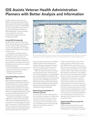 GIS Assists Veteran Health Administration
Planners with Better Analysis and Information
The Planning Systems Support Group
(PSSG) is a field unit of the Veterans Health
Administration (VHA) Office of the Assistant
Deputy Under Secretary for Health (ADUSH).
Located in Gainesville, Florida, its mission is
to assist the US Department of Veterans
Affairs (VA) planners in improving veterans’
access to health care. This goal is
accomplished through the use of GIS
and geospatial analysis.
Using GIS Strategically
GIS allows PSSG to optimize VA resources
and provide the right services to the greatest
number of veterans. PSSG is the primary
source for the geographic data and analysis
needed to evaluate patient access and plan
new sites of care.
	 Using data from the VA Site Tracking
System (VAST) and the enrollee travel time
file, PSSG computes drive times to the
nearest VA primary, secondary, and tertiary
sites of care for over 8 million enrollees. The
geocoded VAST and enrollee travel time files
are the basis for many products and analyses,
including the following:
•• VA Enrollee Health Care Projection Model
•• Market access performance statistics
•• Geographic Access Report
•• ADUSH GIS Planning Portal
Visualizing Ways to Serve
Veterans
PSSG’s geospatial mapping and analyses
directly support the VA Enrollee Health Care
Projection Model, which is used to develop
estimates for approximately 95 percent of
the VHA medical care budget. This model is
required for all new VA site planning. PSSG
staff serve as the geospatial experts for health
services within VHA and provide technical
support to the internal GIS community.
	 ArcGIS Online assists PSSG in geospatial
collaboration and sharing. Numerous VHA
staff use the cloud-based geospatial tools to
ensure that more veterans have access to care
given finite resources. The GIS Planning Portal
helps accomplish this by allowing planners to
visualize how decisions regarding their facility
locations spatially relate to the residential
locations of veteran beneficiaries. The ADUSH
GIS Planning Portal is key for VA planners to
identify access gaps in geographic coverage
and how to best allocate existing and future
resources most efficiently for our veterans.
	 PSSG’s GIS expertise was able to contribute
to these important veteran initiatives. In addi-
tion to VHA strategic planners, past PSSG clients
have included the White House Health IT Task
Force, the Indian Health Service, the Presidential
Advisory Council on HIV/AIDS, and numerous
VHA program offices and Veterans Integrated
Service Network (VISN) offices. PSSG supports
these groups by providing both geospatial
mapping and analyses deliverables.
Maximizing the Number of
Veterans Served
Since 2011, PSSG has been using ArcGIS for
location-allocation analysis, which determines
the optimal location for facilities to service
demand from a given set of points, in this
case, VA patients. This assists planners who
are contemplating where to best locate new
facilities to maximize the number of
patients served.
	
Furthermore, while there are half a dozen
location-allocation problem types to work
with, PSSG has been using maximum cover-
age and maximum attendance methodologies
to derive unique hybrid outputs. These assist
decision makers in identifying the spatial gaps
that should be considered for new candidate
sites. The maximum coverage method locates
facilities so that as many patients as possible
are allocated to facilities given a particular
cutoff distance. The maximum attendance
method locates facilities assuming that the
farther people have to travel to a facility, the
less likely they are to use it. This is reflected in
the amount of demand allocated to facilities
as the distance from demand points increases.
Analyses conducted by PSSG have assisted
numerous planners and high-level stakehold-
ers in estimating the future impact of site
openings and closings given certain criteria
and projected data.
Supporting Efforts across the
Organization
PSSG was honored to be able to provide
preliminary location-allocation analysis to
the Readjustment Counseling Services (RCS)
 The ADUSH GIS Planning Portal interactive map enables VISN planners and others to evaluate
geographic access to VA health care services. This powerful tool is “a planner’s best friend.”
7Spring 2013  esri.com/federal
 