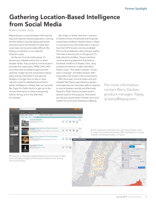 A search for #sandy isolated Tweets from the state of New
York including images of flooding and destruction during
Hurricane Sandy.
Responding to a natural disaster will never be
easy and requires intense preparation, training,
and the ability to quickly deploy personnel
and resources to the hardest hit areas. But
some tasks can be particularly difficult, like
finding out whether or not a specific
hospital is open.
	 As the use of social media grows, it’s
becoming a valuable tool to turn to when
disaster strikes. Easy access to communication
provides first responders, FEMA, DHS, HHS,
and other state and federal agencies with
real-time insight into the conversation taking
place among individuals on the ground.
Analysts no longer have to rely on news
reports or wait for deployed personnel to
gather intelligence. Instead, they can use tools
like Topsy Pro Public Sector to get up-to-the-
minute information on what is transpiring
before, during, and in the aftermath
of a disaster.
	
	 Yet, today on Twitter, less than 1 percent
of Tweets contain the latitude and longitude
coordinates needed to identify where a Tweet
is coming from (as individuals may or may not
have their GPS location services enabled).
This can be problematic when trying to gather
information about boots on the ground. To
help solve this problem, Topsy invented a
machine learning algorithm that looks at
hundreds of billions of Tweets, then, using
a statistical inference model, identifies a
Tweet’s origin. This vastly increases “conver-
sation coverage” and helps disaster relief
responders find trends in the conversations.
	 With the power of social media and tech-
nologies like Topsy’s geoinference, govern-
ment agencies are now better able to respond
to natural disasters quickly and effectively.
Topsy Pro Public Sector has been used in
several cases for this purpose. How would
you like your government to better use social
media? Let us know by Tweeting to @topsy.
For more information,
contact Barry Dauber,
product manager, Topsy,
at barry@topsy.com.
Gathering Location-Based Intelligence
from Social Media
By Barry Dauber, Topsy
 The integration between Esri and Topsy allows users
to map social media and begin filtering based on unique
streams, trending phrases, or topics.
9Spring 2013  esri.com/federal
Partner Spotlight
 