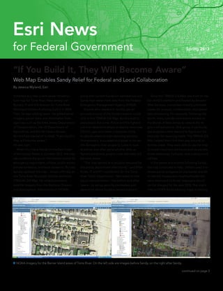 “If You Build It, They Will Become Aware”
Web Map Enables Sandy Relief for Federal and Local Collaboration
By Jessica Wyland, Esri
It started as a free, public sewer infrastruc-
ture map for Toms River, New Jersey. Len
Bundra, IT and GIS director for Toms River
Municipal Utilities Authority, built it in 2004.
Then, he kept adding layers. He added aerial
imagery, parcel data, and information from
agencies such as the New Jersey Department
of Transportation, the US Department of
Agriculture, and the US Census Bureau.
Bundra had one belief in mind: “If you build it,
they will become aware.”
He was right.
	 When Hurricane Sandy hit the East Coast
of the United States in October 2012, the map
was suddenly the go-to information source for
emergency responders, utilities, public works,
private surveyors, and local assessors. Bundra
quickly updated the map—known officially as
the Toms River Municipal Utilities Authority
(TRMUA) GIS Map. He added poststorm
satellite imagery from the National Oceanic
and Atmospheric Administration (NOAA)
along with current floodplain delineations and
Sandy high water mark data from the Federal
Emergency Management Agency (FEMA).
	 Anyone who needed to quickly get an
accurate picture of the Sandy situation could
click to the TRMUA GIS Map. Bundra built it,
and people did come. Police and fire fighters
came to determine where to deploy resources.
Electric, gas, and water companies came
to decide where to start restoring services.
Homeowners, evacuated and eager to survey
the damage to their property, came to look
at before-and-after aerial photos. And, as
Bundra predicted, people most definitely did
become aware.
	 “The map served as a valuable resource for
the police department after Sandy,” said Mike
Burke, IT and 911 coordinator for the Toms
River Police Department. “We relied on that
visual representation—the before-and-after
layers—to set up security perimeters and
determine where to place cement barriers.”
 NOAA imagery for the Barrier Island areas of Toms River. On the left side are images before Sandy, on the right after Sandy.
	 Since the TRMUA GIS Map was built on the
Esri ArcGIS platform and hosted by Amazon
Web Services, it provides virtually unlimited
power for analysis, collaboration, and spatial
data processing. For example, following the
storm, many outside contractors arrived on
the shores of New Jersey to restore the re-
gion’s infrastructure. One group in particular
was engineers who needed to figure out the
best plan for repaving roads. The TRMUA GIS
Map helped them find their way around un-
familiar areas. They were able to use the map
to locate important elements such as parcels,
street addresses, hydrants, and underground
utilities.
	 In the weeks and months following Sandy,
the map continued to help. Utilities used it to
review parcel polygons on the barrier islands
to identify houses and neighborhoods that
were destroyed so those ratepayers would
not be charged for the year 2013. The map’s
links to FEMA flood advisory maps is helping
continued on page 3
for Federal Government Spring 2013
Esri News
 