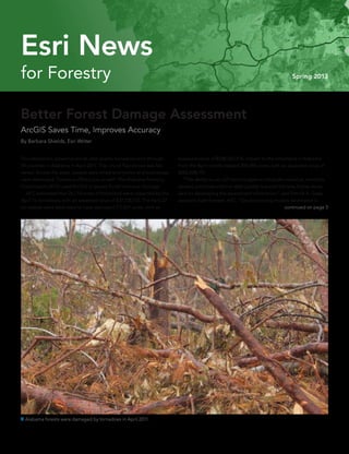 for Forestry Spring 2013
Esri News
Better Forest Damage Assessment
ArcGIS Saves Time, Improves Accuracy
By Barbara Shields, Esri Writer
Thunderstorms, powerful winds, and deadly tornadoes tore through
39 counties in Alabama in April 2011. The city of Tuscaloosa was flat-
tened. Across the state, people were killed and homes and businesses
were destroyed. Forests suffered loss as well. The Alabama Forestry
Commission (AFC) used ArcGIS to assess forest resource damage.
	 AFC estimated that 26,733 acres of forestland were impacted by the
April 15 tornadoes, with an assessed value of $37,728,175. The April 27
tornadoes were estimated to have damaged 177,857 acres, with an
 Alabama forests were damaged by tornadoes in April 2011.
assessed value of $228,360,576. Impact to the forestland in Alabama
from the April storms totaled 204,590 acres, with an assessed value of
$266,088,751.
	 “The ability to use GIS technologies to integrate cadastral, remotely
sensed, and observational data greatly reduced the time frame neces-
sary for developing the assessment information,” said Patrick A. Glass,
assistant state forester, AFC. “Geoprocessing models developed in
continued on page 3
 