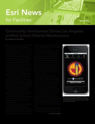 Community Involvement Drives Los Angeles
Unified School District Maintenance
By Jim Baumann, Esri Writer
Responsible for educating more than 675,000
K–12 students annually, the Los Angeles
Unified School District (LAUSD) is the second-
largest public school district in the United
States. Facilities include over 750 K–12 schools,
200 learning centers, and dozens of warehous-
es and storage yards within the sprawling
469 square miles of Los Angeles, California.
	 The district has used Esri’s geographic
information system (GIS) software for many
years to facilitate a number of administrative
tasks including student enrollment forecast-
ing and analysis, school boundary mainte-
nance, student safety, disaster planning, and
facilities operations and management. As
additional applications were added, the GIS
gradually evolved into an enterprise system.
	 “GIS has played a big role on the adminis-
trative side of our operations,” says Danny Lu,
LAUSD business analyst. “As we continued to
expand our use of the technology, we realized
that there were some commercial applications
that could be easily integrated with ArcGIS
and would fit into our existing workflow.”
	 To help prevent on-campus crime, the
district’s police department added CrimeView
from the Omega Group, which provides
ArcGIS software-based mapping and analytic
capabilities for campus police activities such
as investigations, deployment, and emer-
gency management.
	 The LAUSD also implemented the Hazards
US Multi-Hazard (HAZUS-MH) applica-
tion, developed by the Federal Emergency
Management Agency. This disaster modeling
program is used with ArcGIS and allows users
to estimate the damage and economic loss
for buildings and other infrastructure as a
result of natural disasters such as earthquakes,
hurricane winds, and floods.
	 Because upkeep of the numerous LAUSD
facilities requires an army of administrative,
maintenance, and technical staff that are con-
tinually evaluating and processing the many
service requests submitted each day, the dis-
trict decided to implement a data collection
system that would allow campus members
to easily report nonemergency issues. This
would subsequently relieve the operations
department from some of its inspection and
reporting responsibilities and let it concen-
trate on the repair and maintenance of the
school district’s assets.
	 In 2010, the district contracted with
CitySourced to implement LAUSD Service
Calls, a smartphone application permitting
LAUSD students and faculty to report issues
related to the repair and maintenance of
school facilities, such as graffiti, broken
benches, or damaged sprinkler systems.
	 “We wanted to take advantage of today’s
technology and provide our community with
an intuitive tool that allows them to easily
document maintenance issues and send
those reports directly to us so that we can
resolve them,” says Lu. “As an added benefit,
by using the application, students and faculty
members of the LAUSD are provided with a
sense of ownership while building community
pride.”
	 CitySourced uses Esri’s ArcGIS application
programming interface (API) for smartphones
in the LAUSD Service Calls application so that
 A smartphone app integrated with the
Los Angeles Unified School District GIS lets
students and faculty members report graffiti
or other repair issues.
continued on page 3
for Facilities Spring 2013
Esri News
 