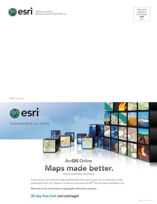 Presorted
Standard
US Postage
Paid
Esri
380 New York Street
Redlands, California 92373-8100  usa
30-day free trial: esri.com/agol
Creating your own map from maps published by other users is just one of many ways to take
advantage of the rich collection of data and resources ArcGIS
SM
Online makes available to you.
Welcome to the new frontier in geographic information systems.
ArcGIS Online
Copyright © 2012 Esri. All rights reserved.
30-day free trial: esri.com/agol
Creating your own map from maps published by other users is just one of many ways to take
advantage of the rich collection of data and resources ArcGIS
SM
Online makes available to you.
Welcome to the new frontier in geographic information systems.
ArcGIS Online
Maps made better.
(Some assembly required.)
Copyright © 2012 Esri. All rights reserved.
134663  QUAD13.8M6/13tk
 