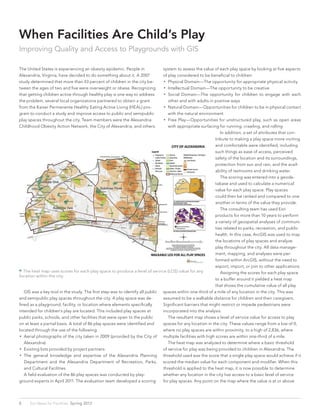 When Facilities Are Child’s Play
Improving Quality and Access to Playgrounds with GIS
The United States is experiencing an obesity epidemic. People in
Alexandria, Virginia, have decided to do something about it. A 2007
study determined that more than 43 percent of children in the city be-
tween the ages of two and five were overweight or obese. Recognizing
that getting children active through healthy play is one way to address
the problem, several local organizations partnered to obtain a grant
from the Kaiser Permanente Healthy Eating Active Living (HEAL) pro-
gram to conduct a study and improve access to public and semipublic
play spaces throughout the city. Team members were the Alexandria
Childhood Obesity Action Network, the City of Alexandria, and others.
system to assess the value of each play space by looking at five aspects
of play considered to be beneficial to children:
•• Physical Domain—The opportunity for appropriate physical activity
•• Intellectual Domain—The opportunity to be creative
•• Social Domain—The opportunity for children to engage with each
other and with adults in positive ways
•• Natural Domain—Opportunities for children to be in physical contact
with the natural environment
•• Free Play—Opportunities for unstructured play, such as open areas
with appropriate surfacing for running, crawling, and rolling
	 GIS was a key tool in the study. The first step was to identify all public
and semipublic play spaces throughout the city. A play space was de-
fined as a playground, facility, or location where elements specifically
intended for children’s play are located. This included play spaces at
public parks, schools, and other facilities that were open to the public
on at least a partial basis. A total of 86 play spaces were identified and
located through the use of the following:
•• Aerial photographs of the city taken in 2009 (provided by the City of
Alexandria)
•• Existing lists provided by project partners
•• The general knowledge and expertise of the Alexandria Planning
Department and the Alexandria Department of Recreation, Parks,
and Cultural Facilities
	 A field evaluation of the 86 play spaces was conducted by play-
ground experts in April 2011. The evaluation team developed a scoring
 The heat map uses scores for each play space to produce a level of service (LOS) value for any
location within the city.
	 In addition, a set of attributes that con-
tribute to making a play space more inviting
and comfortable were identified, including
such things as ease of access, perceived
safety of the location and its surroundings,
protection from sun and rain, and the avail-
ability of restrooms and drinking water.
	 The scoring was entered into a geoda-
tabase and used to calculate a numerical
value for each play space. Play spaces
could then be ranked and compared to one
another in terms of the value they provide.
	 The consulting team has used Esri
products for more than 10 years to perform
a variety of geospatial analyses of communi-
ties related to parks, recreation, and public
health. In this case, ArcGIS was used to map
the locations of play spaces and analyze
play throughout the city. All data manage-
ment, mapping, and analyses were per-
formed within ArcGIS, without the need to
export, import, or join to other applications.
	 Assigning the scores for each play space
to a buffer around it yielded a heat map
that shows the cumulative value of all play
spaces within one-third of a mile of any location in the city. This was
assumed to be a walkable distance for children and their caregivers.
Significant barriers that might restrict or impede pedestrians were
incorporated into the analysis.
	 The resultant map shows a level of service value for access to play
spaces for any location in the city. These values range from a low of 0,
where no play spaces are within proximity, to a high of 2,836, where
multiple facilities with high scores are within one-third of a mile.
	 The heat map was analyzed to determine where a basic threshold
of service for play was being provided to children in Alexandria. The
threshold used was the score that a single play space would achieve if it
scored the median value for each component and modifier. When this
threshold is applied to the heat map, it is now possible to determine
whether any location in the city has access to a basic level of service
for play spaces. Any point on the map where the value is at or above
8 Esri News for Facilities  Spring 2013
 