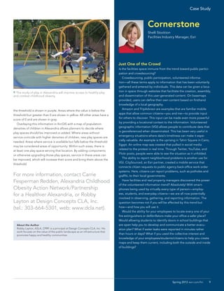 the threshold is shown in purple. Areas where the value is below the
threshold but greater than 0 are shown in yellow. All other areas have a
score of 0 and are shown in gray.
	 Overlaying this information in ArcGIS with a map of population
densities of children in Alexandria allows planners to decide where
play spaces should be improved or added. Where areas without
service coincide with higher densities of children, new play spaces are
needed. Areas where service is available but falls below the threshold
may be considered areas of opportunity. Within such areas, there is
at least one play space serving that location. By adding components
or otherwise upgrading those play spaces, service in these areas can
be improved, which will increase their score and bring them above the
threshold.
For more information, contact Carrie
Fesperman Redden, Alexandria Childhood
Obesity Action Network/Partnership
for a Healthier Alexandria, or Robby
Layton at Design Concepts CLA, Inc.
(tel.: 303-664-5301, web: www.dcla.net).
 The study of play in Alexandria will improve access to healthy play
and combat childhood obesity.
About the Author
Robby Layton, ASLA, CPRP, is a principal at Design Concepts CLA, Inc. His
work focuses on the value of the public landscape as an infrastructure that
promotes happy and healthy communities.
continued on page 6
Cornerstone
Shelli Stockton
Facilities Industry Manager, Esri
Just One of the Crowd
Is the facilities space immune from the trend toward public partici-
pation and crowdsourcing?
	 Crowdsourcing, public participation, volunteered informa-
tion—all these terms apply to information that has been voluntarily
gathered and entered by individuals. This data can be given a loca-
tion in space through websites that facilitate the creation, assembly,
and dissemination of this user-generated content. On basemaps
provided, users can define their own content based on firsthand
knowledge of a local geography.
	 Amazon and TripAdvisor are examples that are familiar mobile
apps that allow common citizens—you and me—to provide input
for others to discover. This input can be made even more powerful
by providing a locational context to the information. Volunteered
geographic information (VGI) allows people to contribute data that
is georeferenced when disseminated. This has been very useful in
emergency situations where data’s timeliness can make it espe-
cially valuable. An example is the uprising in Tahrir Square in Cairo,
Egypt. An online map was created that pulled in social media
related to the protest in real time. Through Twitter, YouTube, and
Flickr posts, people were able to see the situation as it unfolded.
	 The ability to report neighborhood problems is another use for
VGI. CitySourced, an Esri partner, created a mobile service that
connects citizen requests to public agency back-office work order
systems. Here, citizens can report problems, such as potholes and
graffiti, to their local governments.
	 Have facilities and real property managers discovered the power
of the volunteered information trend? Absolutely! With smart-
phones being used by virtually every type of person—employ-
ees, students, and everyday citizens—we are all now potentially
involved in observing, gathering, and reporting information. The
question becomes not if you will be affected by this trend but
how—and how you will use it.
	 Would the ability for your employees to locate every one of your
fire extinguishers or defibrillators make your office a safer place?
Would allowing students to identify doors in school buildings that
are open help you to develop and communicate a better evacu-
ation plan? What if water leaks were reported in minutes rather
than hours or days? What if you used the collective interest and
knowledge of your employees/students/citizens to help you create
maps and keep them current, including both the outside and inside
of buildings?
9Spring 2013  esri.com/fm
Case Study
 