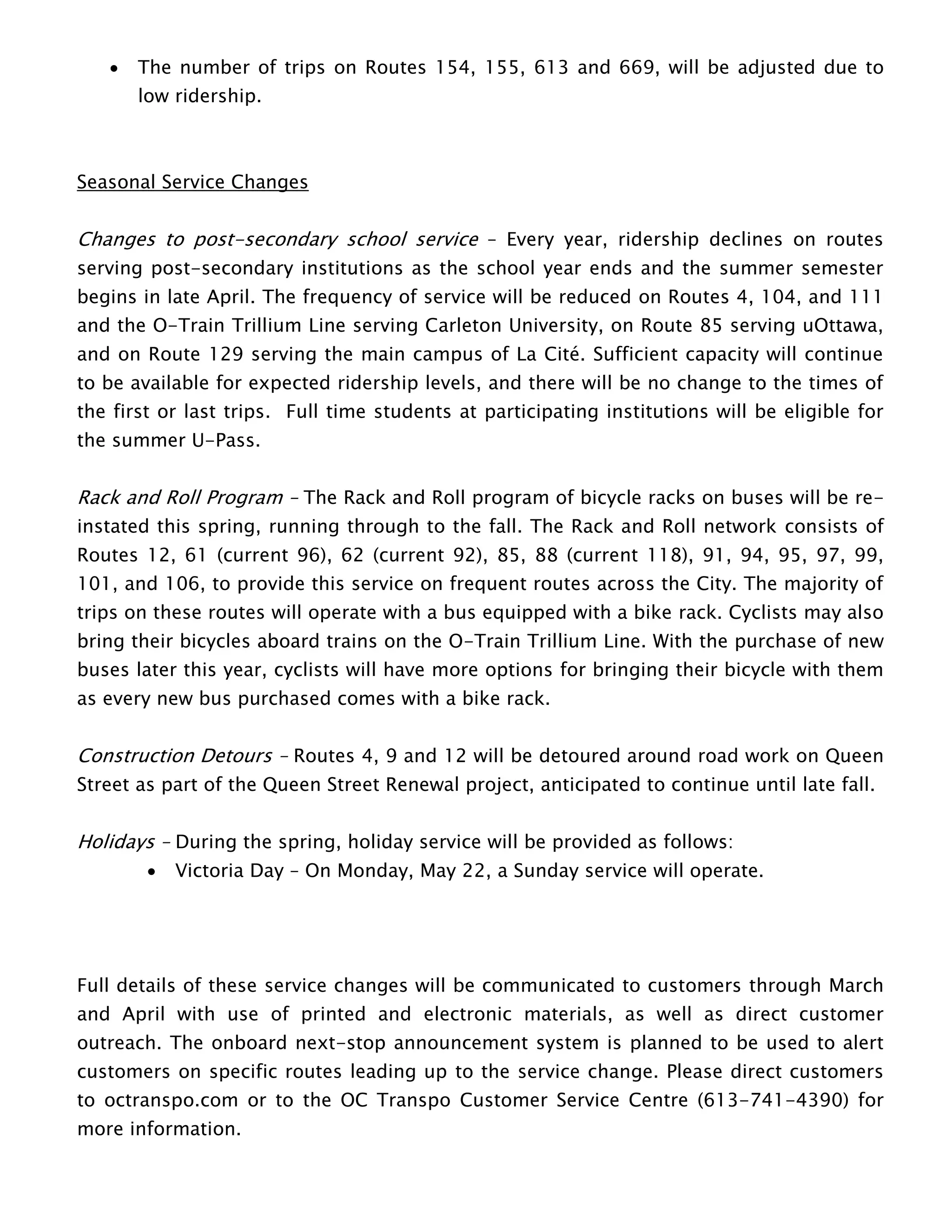  The number of trips on Routes 154, 155, 613 and 669, will be adjusted due to
low ridership.
Seasonal Service Changes
Changes to post-secondary school service – Every year, ridership declines on routes
serving post-secondary institutions as the school year ends and the summer semester
begins in late April. The frequency of service will be reduced on Routes 4, 104, and 111
and the O-Train Trillium Line serving Carleton University, on Route 85 serving uOttawa,
and on Route 129 serving the main campus of La Cité. Sufficient capacity will continue
to be available for expected ridership levels, and there will be no change to the times of
the first or last trips. Full time students at participating institutions will be eligible for
the summer U-Pass.
Rack and Roll Program – The Rack and Roll program of bicycle racks on buses will be re-
instated this spring, running through to the fall. The Rack and Roll network consists of
Routes 12, 61 (current 96), 62 (current 92), 85, 88 (current 118), 91, 94, 95, 97, 99,
101, and 106, to provide this service on frequent routes across the City. The majority of
trips on these routes will operate with a bus equipped with a bike rack. Cyclists may also
bring their bicycles aboard trains on the O-Train Trillium Line. With the purchase of new
buses later this year, cyclists will have more options for bringing their bicycle with them
as every new bus purchased comes with a bike rack.
Construction Detours – Routes 4, 9 and 12 will be detoured around road work on Queen
Street as part of the Queen Street Renewal project, anticipated to continue until late fall.
Holidays – During the spring, holiday service will be provided as follows:
 Victoria Day – On Monday, May 22, a Sunday service will operate.
Full details of these service changes will be communicated to customers through March
and April with use of printed and electronic materials, as well as direct customer
outreach. The onboard next-stop announcement system is planned to be used to alert
customers on specific routes leading up to the service change. Please direct customers
to octranspo.com or to the OC Transpo Customer Service Centre (613-741-4390) for
more information.
 