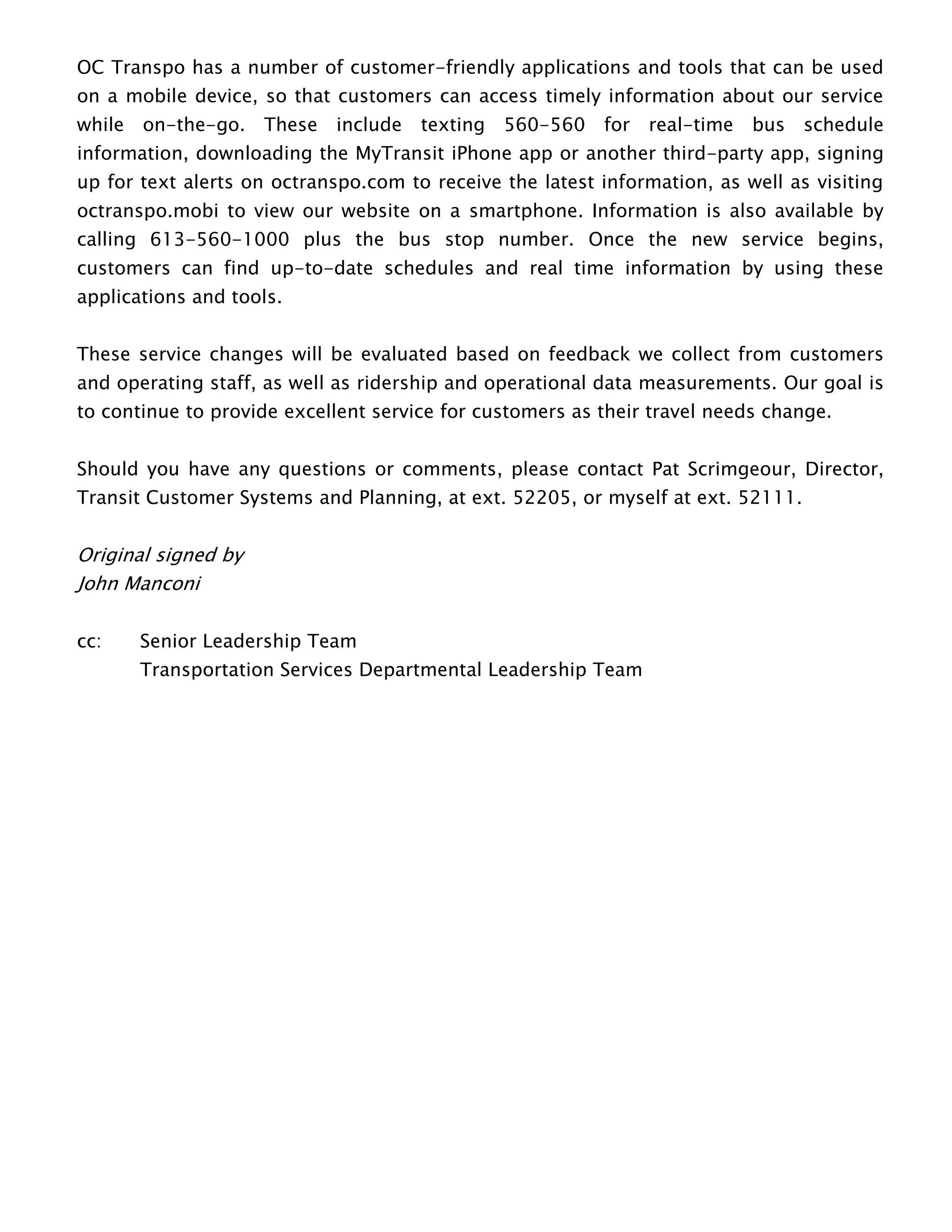 OC Transpo has a number of customer-friendly applications and tools that can be used
on a mobile device, so that customers can access timely information about our service
while on-the-go. These include texting 560-560 for real-time bus schedule
information, downloading the MyTransit iPhone app or another third-party app, signing
up for text alerts on octranspo.com to receive the latest information, as well as visiting
octranspo.mobi to view our website on a smartphone. Information is also available by
calling 613-560-1000 plus the bus stop number. Once the new service begins,
customers can find up-to-date schedules and real time information by using these
applications and tools.
These service changes will be evaluated based on feedback we collect from customers
and operating staff, as well as ridership and operational data measurements. Our goal is
to continue to provide excellent service for customers as their travel needs change.
Should you have any questions or comments, please contact Pat Scrimgeour, Director,
Transit Customer Systems and Planning, at ext. 52205, or myself at ext. 52111.
Original signed by
John Manconi
cc: Senior Leadership Team
Transportation Services Departmental Leadership Team
 