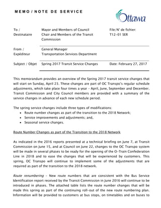 M E M O / N O T E D E S E R V I C E
To /
Destinataire
Mayor and Members of Council
Chair and Members of the Transit
Commission
File/N° de fichier:
T12-01 SER
From /
Expéditeur
General Manager
Transportation Services Department
Subject / Objet Spring 2017 Transit Service Changes Date: February 27, 2017
This memorandum provides an overview of the Spring 2017 transit service changes that
will start on Sunday, April 23. These changes are part of OC Transpo’s regular schedule
adjustments, which take place four times a year – April, June, September and December.
Transit Commission and City Council members are provided with a summary of the
service changes in advance of each new schedule period.
The spring service changes include three types of modifications:
 Route number changes as part of the transition to the 2018 Network;
 Service improvements and adjustments; and,
 Seasonal service changes.
Route Number Changes as part of the Transition to the 2018 Network
As indicated in the 2016 reports presented at a technical briefing on June 7, at Transit
Commission on June 15, and at Council on June 22, changes to the OC Transpo system
will be made in several phases to be ready for the opening of the O-Train Confederation
Line in 2018 and to ease the changes that will be experienced by customers. This
spring, OC Transpo will continue to implement some of the adjustments that are
required as part of the transition to the 2018 network.
Route renumbering – New route numbers that are consistent with the Bus Service
Identification report received by the Transit Commission in June 2016 will continue to be
introduced in phases. The attached table lists the route number changes that will be
made this spring as part of the continuing roll-out of the new route numbering plan.
Information will be provided to customers at bus stops, on timetables and on buses to
 