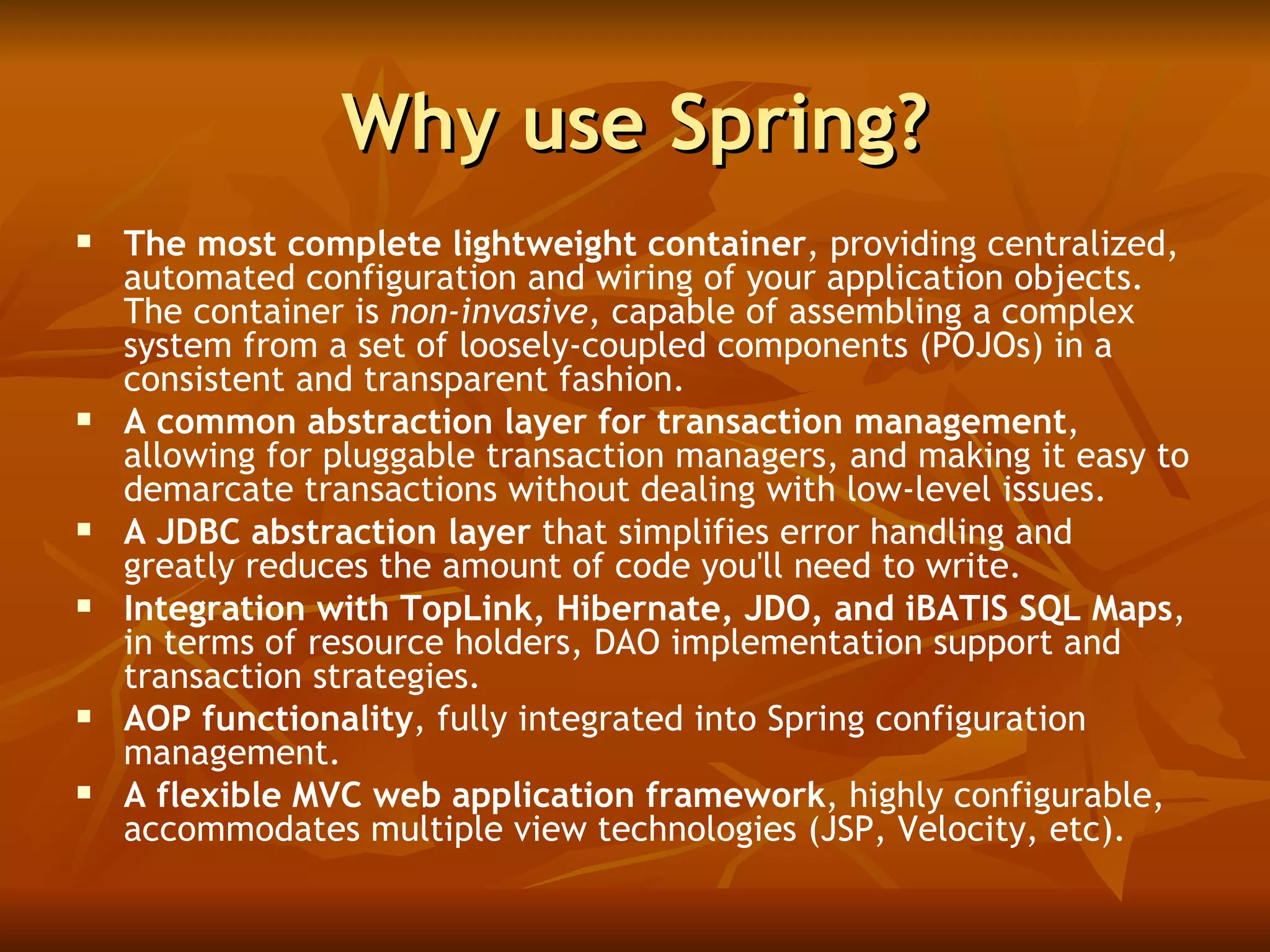 Why use Spring? The most complete lightweight container , providing centralized, automated configuration and wiring of your application objects. The container is  non-invasive , capable of assembling a complex system from a set of loosely-coupled components (POJOs) in a consistent and transparent fashion.   A common abstraction layer for transaction management , allowing for pluggable transaction managers, and making it easy to demarcate transactions without dealing with low-level issues.  A JDBC abstraction layer  that simplifies error handling and greatly reduces the amount of code you'll need to write.  Integration with TopLink, Hibernate, JDO, and iBATIS SQL Maps , in terms of resource holders, DAO implementation support and transaction strategies.  AOP functionality , fully integrated into Spring configuration management.  A flexible MVC web application framework , highly configurable, accommodates multiple view technologies (JSP, Velocity, etc). 