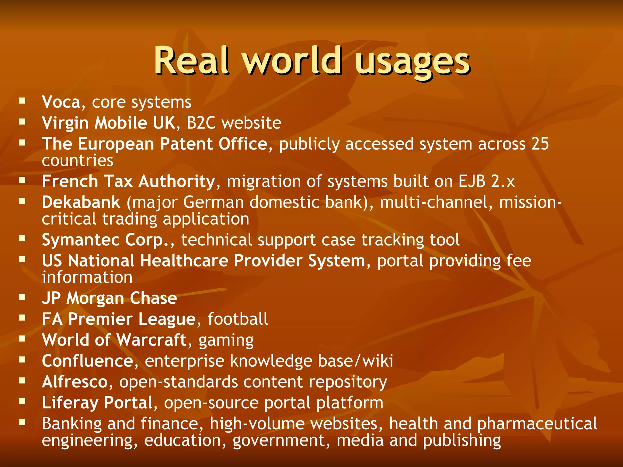 Real world usages Voca , core systems Virgin Mobile UK , B2C website The European Patent Office , publicly accessed system across 25 countries French Tax Authority , migration of systems built on EJB 2.x  Dekabank  (major German domestic bank), multi-channel, mission-critical trading application  Symantec Corp. , technical support case tracking tool US National Healthcare Provider System , portal providing fee information  JP Morgan Chase FA Premier League , football  World of Warcraft , gaming Confluence , enterprise knowledge base/wiki Alfresco , open-standards content repository Liferay Portal , open-source portal platform Banking and finance, high-volume websites, health and pharmaceutical engineering, education, government, media and publishing  
