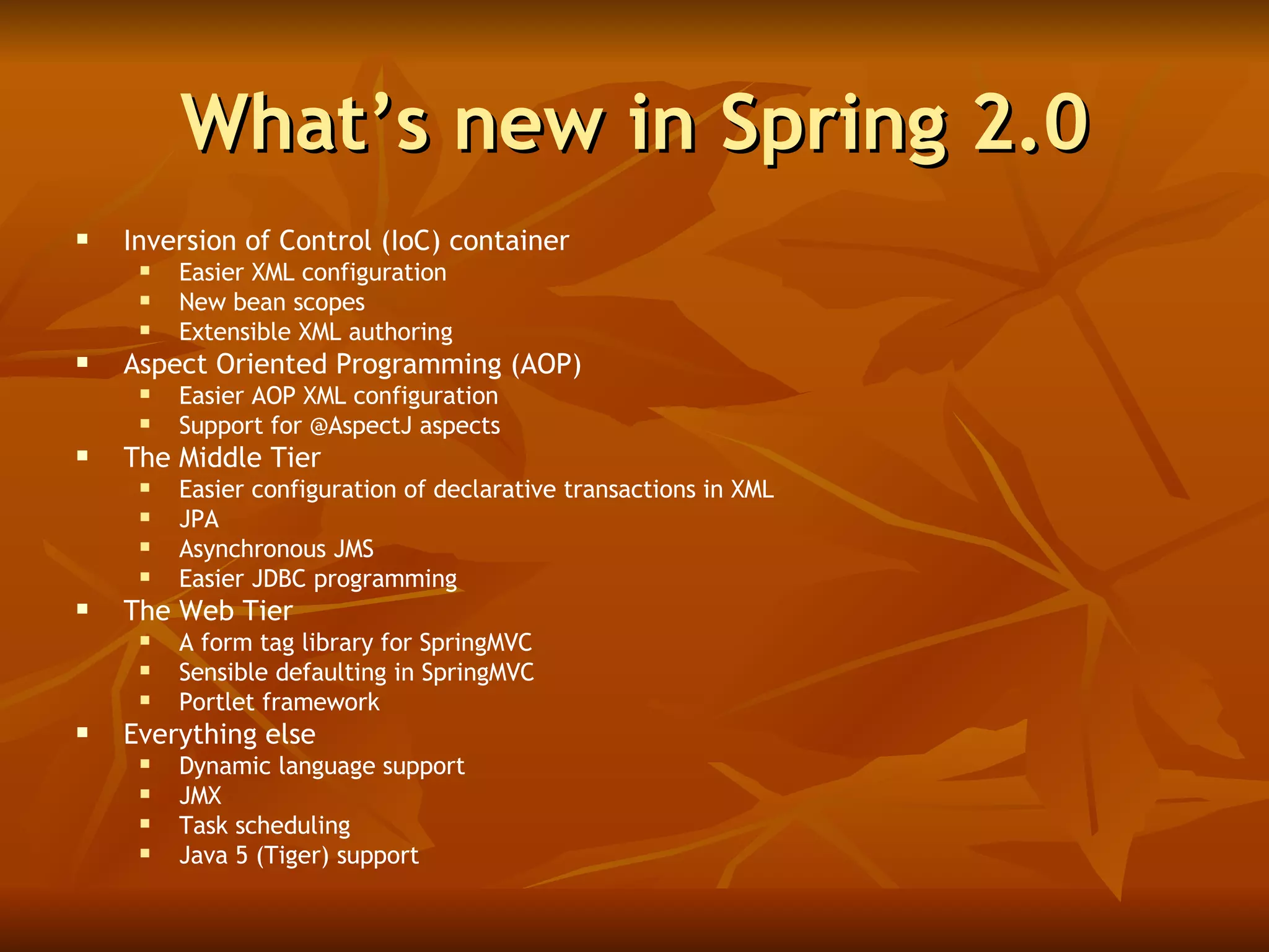 What’s new in Spring 2.0 Inversion of Control (IoC) container Easier XML configuration New bean scopes Extensible XML authoring Aspect Oriented Programming (AOP) Easier AOP XML configuration Support for @AspectJ aspects The Middle Tier Easier configuration of declarative transactions in XML JPA Asynchronous JMS Easier JDBC programming The Web Tier A form tag library for SpringMVC Sensible defaulting in SpringMVC Portlet framework Everything else Dynamic language support JMX Task scheduling Java 5 (Tiger) support 