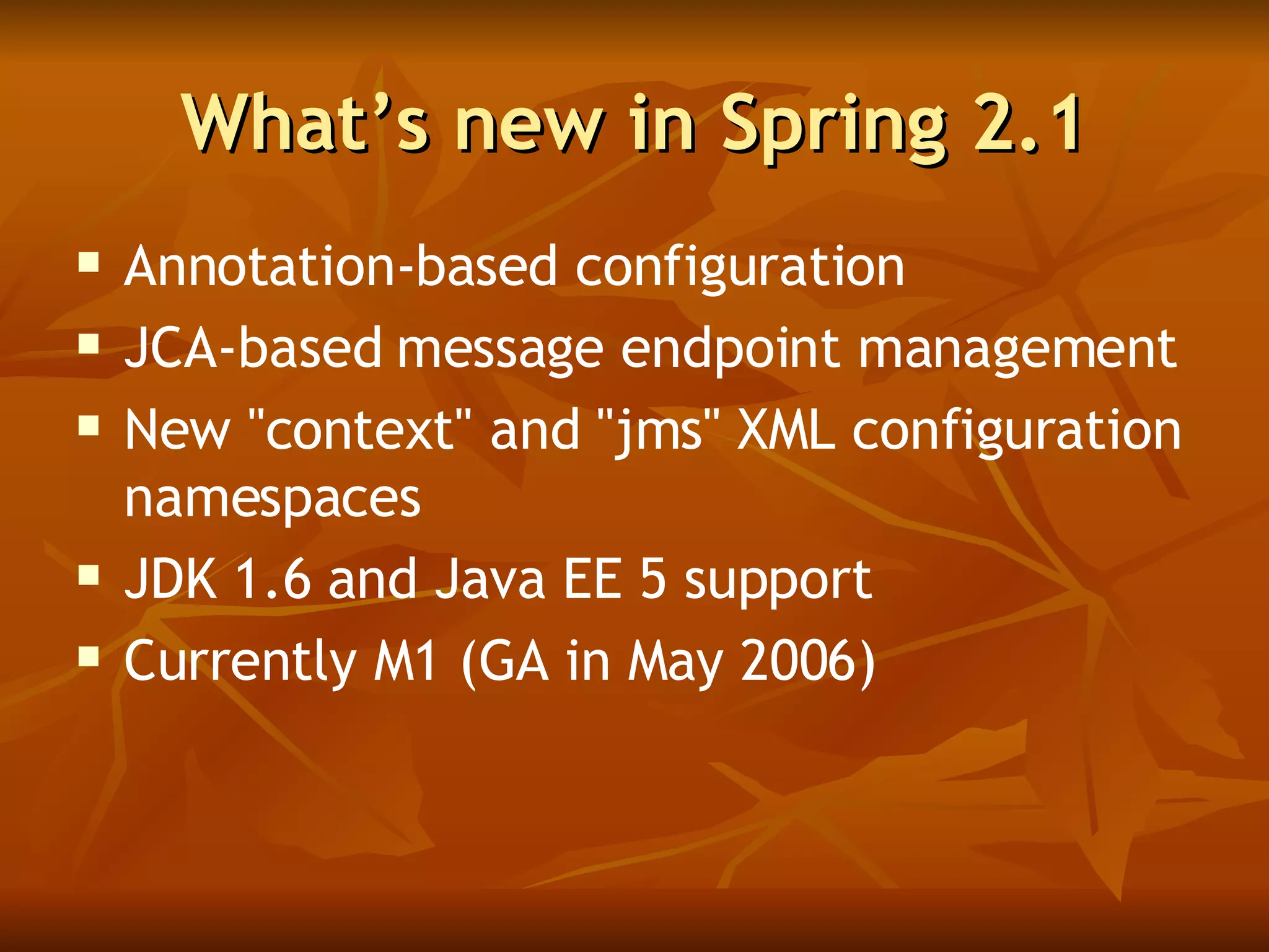 What’s new in Spring 2.1 Annotation-based configuration JCA-based message endpoint management  New "context" and "jms" XML configuration namespaces  JDK 1.6 and Java EE 5 support  Currently M1 (GA in May 2006) 