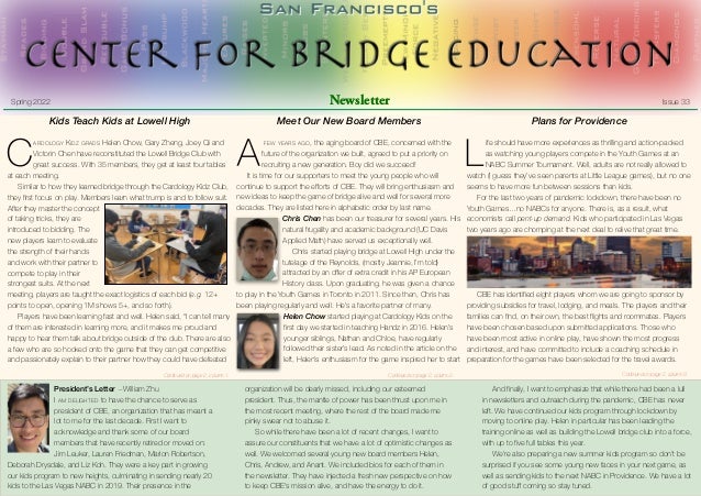  
	 Spring 2022	 Newsletter	 Issue 33
Kids Teach Kids at Lowell High


C
ARDOLOGY KIDZ GRADS Helen Chow, Gary Zheng, Joey Qi and
Victorin Chen have reconstituted the Lowell Bridge Club with
great success. With 35 members, they get at least four tables
at each meeting.


	 Similar to how they learned bridge through the Cardology Kidz Club,
they
fi
rst focus on play. Members learn what trump is and to follow suit.
After they master the concept
of taking tricks, they are
introduced to bidding. The
new players learn to evaluate
the strength of their hands
and work with their partner to
compete to play in their
strongest suits. At the next
meeting, players are taught the exact logistics of each bid (e.g. 12+
points to open, opening 1M shows 5+, and so forth).


	 Players have been learning fast and well. Helen said, “I can tell many
of them are interested in learning more, and it makes me proud and
happy to hear them talk about bridge outside of the club. There are also
a few who are so hooked onto the game that they can get competitive
and passionately explain to their partner how they could have defeated
President’s Letter —William Zhu


I AM DELIGHTED to have the chance to serve as
president of CBE, an organization that has meant a
lot to me for the last decade. First I want to
acknowledge and thank some of our board
members that have recently retired or moved on:
Jim Leuker, Lauren Friedman, Marion Robertson,
Deborah Drysdale, and Liz Koh. They were a key part in growing
our kids program to new heights, culminating in sending nearly 20
kids to the Las Vegas NABC in 2019. Their presence in the
organization will be dearly missed, including our esteemed
president. Thus, the mantle of power has been thrust upon me in
the most recent meeting, where the rest of the board made me
pinky swear not to abuse it.


	 So while there have been a lot of recent changes, I want to
assure our constituents that we have a lot of optimistic changes as
well. We welcomed several young new board members Helen,
Chris, Andrew, and Anant. We included bios for each of them in
the newsletter. They have injected a fresh new perspective on how
to keep CBE's mission alive, and have the energy to do it.


	 And
fi
nally, I want to emphasize that while there had been a lull
in newsletters and outreach during the pandemic, CBE has never
left. We have continued our kids program through lockdown by
moving to online play. Helen in particular has been leading the
training online as well as building the Lowell bridge club into a force,
with up to
fi
ve full tables this year.


	 We're also preparing a new summer kids program so don't be
surprised if you see some young new faces in your next game, as
well as sending kids to the next NABC in Providence. We have a lot
of good stu
ff
coming so stay tuned.
Meet Our New Board Members


A
FEW YEARS AGO, the aging board of CBE, concerned with the
future of the organization we built, agreed to put a priority on
recruiting a new generation. Boy did we succeed!


	 It is time for our supporters to meet the young people who will
continue to support the e
ff
orts of CBE. They will bring enthusiasm and
new ideas to keep the game of bridge alive and well for several more
decades. They are listed here in alphabetic order by last name.


Chris Chen has been our treasurer for several years. His
natural frugality and academic background (UC Davis
Applied Math) have served us exceptionally well.


	 Chris started playing bridge at Lowell High under the
tutelage of the Reynolds, (mostly Jeannie, I’m told)
attracted by an o
ff
er of extra credit in his AP European
History class. Upon graduating, he was given a chance
to play in the Youth Games in Toronto in 2011. Since then, Chris has
been playing regularly and well. He’s a favorite partner of many.


Helen Chow started playing at Cardology Kids on the
fi
rst day we started in teaching Handz in 2016. Helen’s
younger siblings, Nathan and Chloe, have regularly
followed their sister’s lead. As noted in the article on the
left, Helen’s enthusiasm for the game inspired her to start
Plans for Providence


L
ife should have more experiences as thrilling and action-packed
as watching young players compete in the Youth Games at an
NABC Summer Tournament. Well, adults are not really allowed to
watch (I guess they’ve seen parents at Little League games), but no one
seems to have more fun between sessions than kids.


	 For the last two years of pandemic lockdown, there have been no
Youth Games…no NABCs for anyone. There is, as a result, what
economists call pent-up demand. Kids who participated in Las Vegas
two years ago are chomping at the next deal to relive that great time.


	 CBE has identi
fi
ed eight players whom we are going to sponsor by
providing subsidies for travel, lodging, and meals. The players and their
families can
fi
nd, on their own, the best
fl
ights and roommates. Players
have been chosen based upon submitted applications. Those who
have been most active in online play, have shown the most progress
and interest, and have committed to include a coaching schedule in
preparation for the games have been selected for the travel awards.


Continued on page 2, column 1. Continued on page 2, column 2. Continued on page 2, column 3.
 