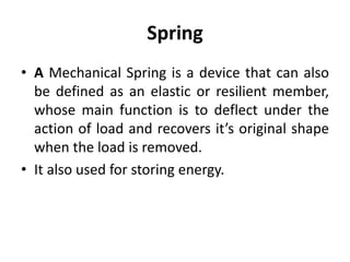 Spring
• A Mechanical Spring is a device that can also
be defined as an elastic or resilient member,
whose main function is to deflect under the
action of load and recovers it’s original shape
when the load is removed.
• It also used for storing energy.
 