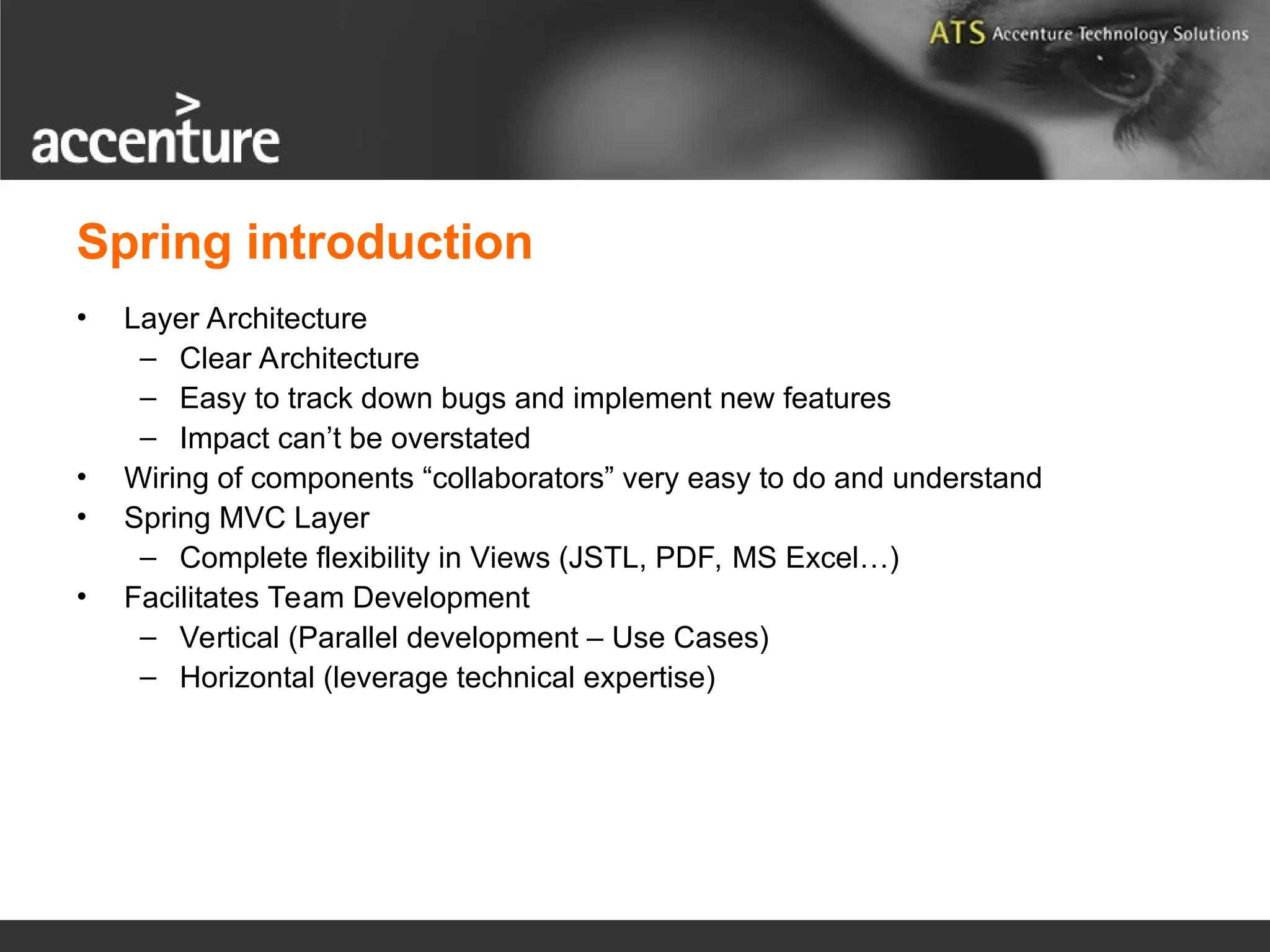 Spring introduction • Layer Architecture – Clear Architecture – Easy to track down bugs and implement new features – Impact can’t be overstated • Wiring of components “collaborators” very easy to do and understand • Spring MVC Layer – Complete flexibility in Views (JSTL, PDF, MS Excel…) • Facilitates Team Development – Vertical (Parallel development – Use Cases) – Horizontal (leverage technical expertise) 