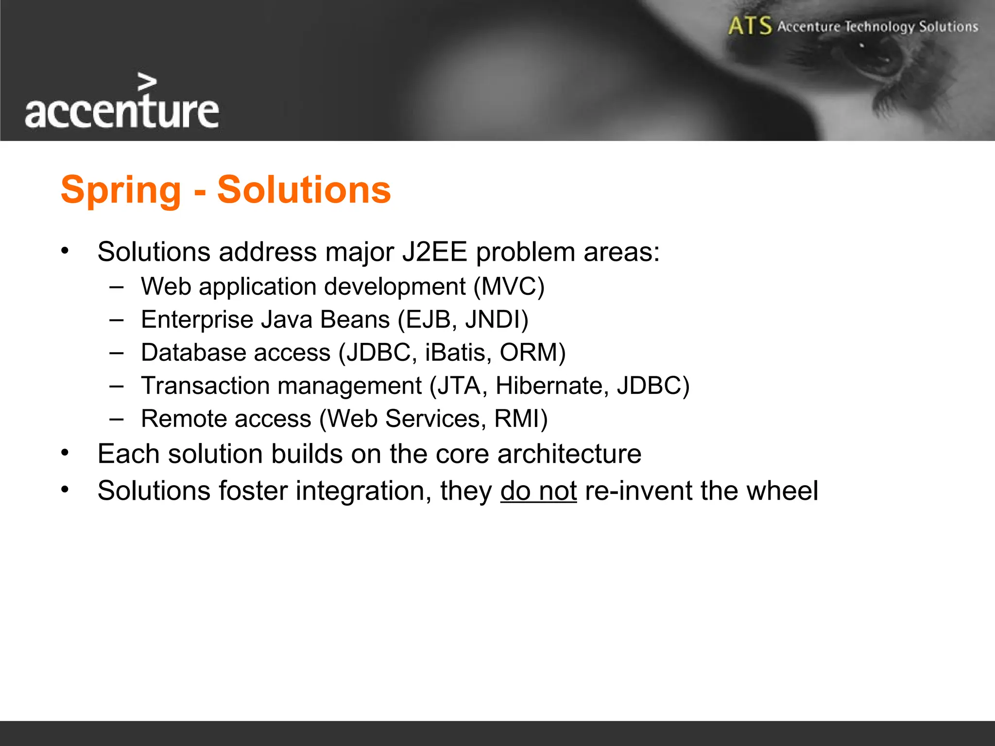 Spring - Solutions • Solutions address major J2EE problem areas: – Web application development (MVC) – Enterprise Java Beans (EJB, JNDI) – Database access (JDBC, iBatis, ORM) – Transaction management (JTA, Hibernate, JDBC) – Remote access (Web Services, RMI) • Each solution builds on the core architecture • Solutions foster integration, they do not re-invent the wheel 