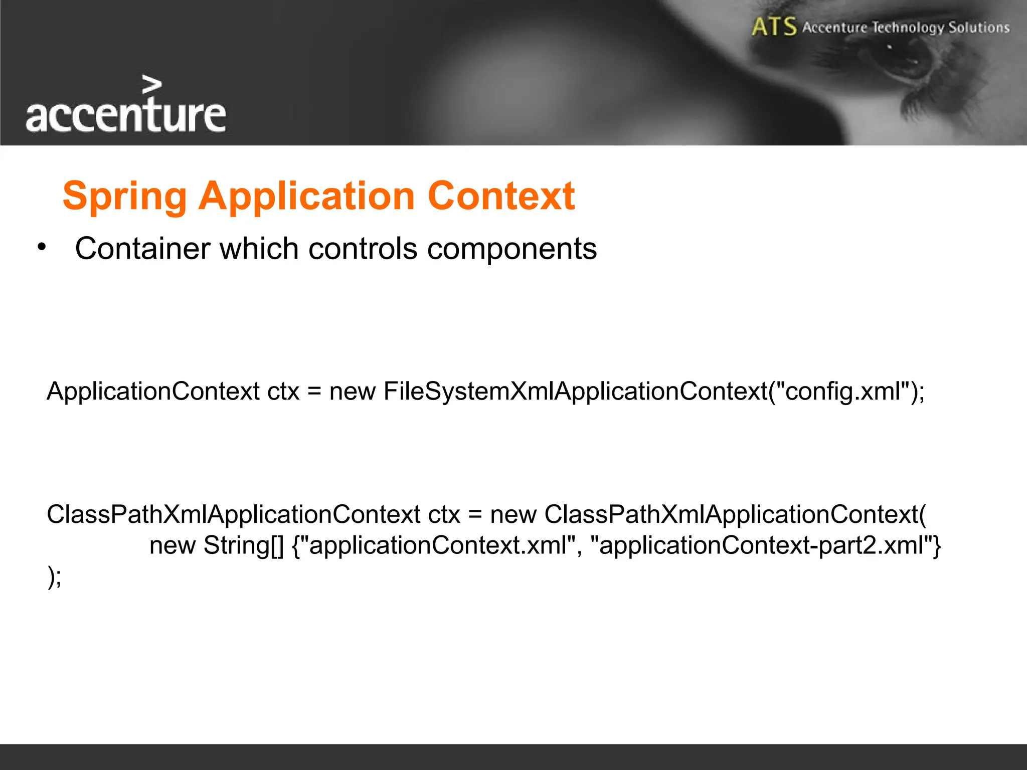 • Container which controls components ApplicationContext ctx = new FileSystemXmlApplicationContext("config.xml"); ClassPathXmlApplicationContext ctx = new ClassPathXmlApplicationContext( new String[] {"applicationContext.xml", "applicationContext-part2.xml"} ); Spring Application Context 