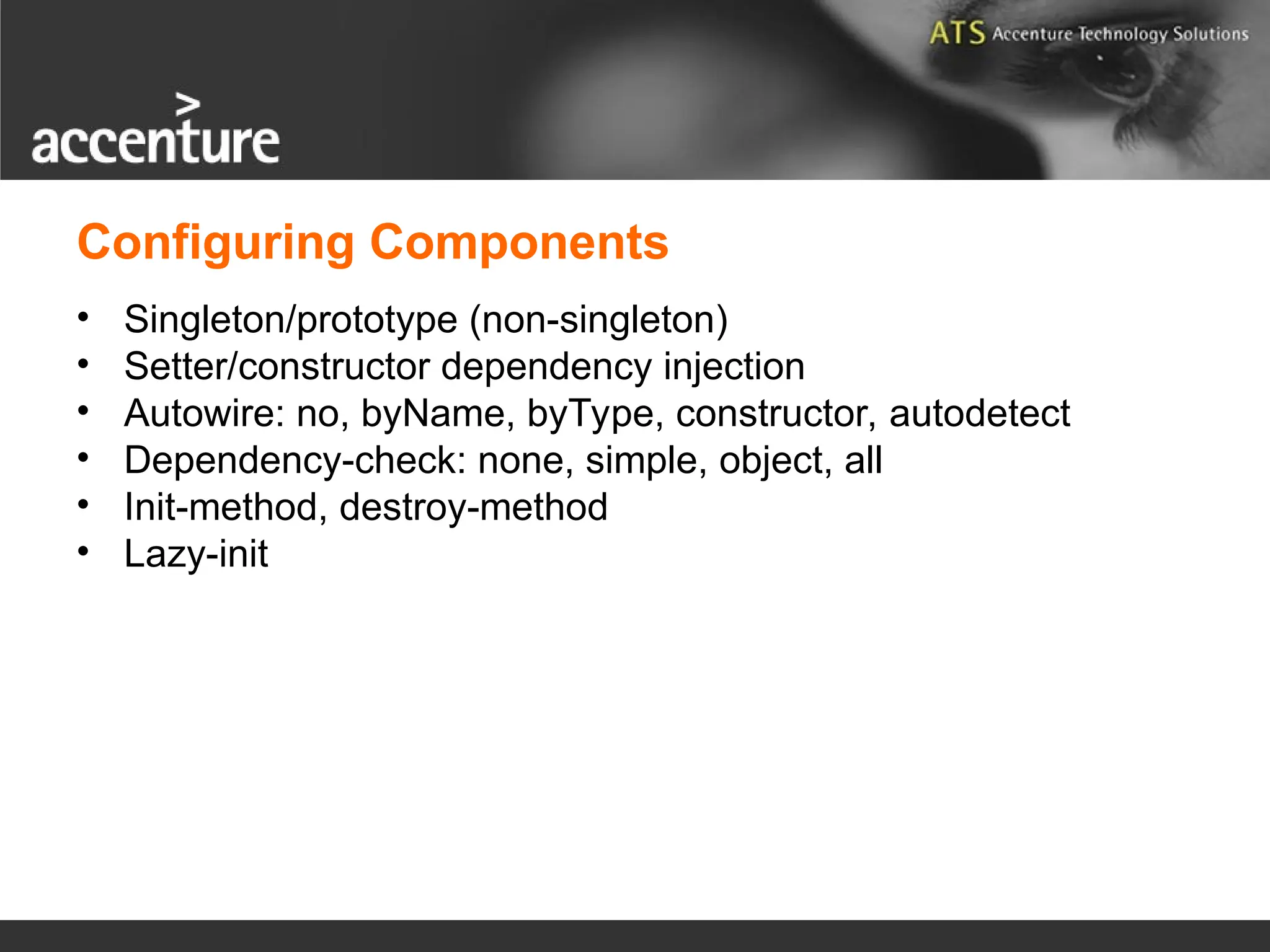 • Singleton/prototype (non-singleton) • Setter/constructor dependency injection • Autowire: no, byName, byType, constructor, autodetect • Dependency-check: none, simple, object, all • Init-method, destroy-method • Lazy-init Configuring Components 
