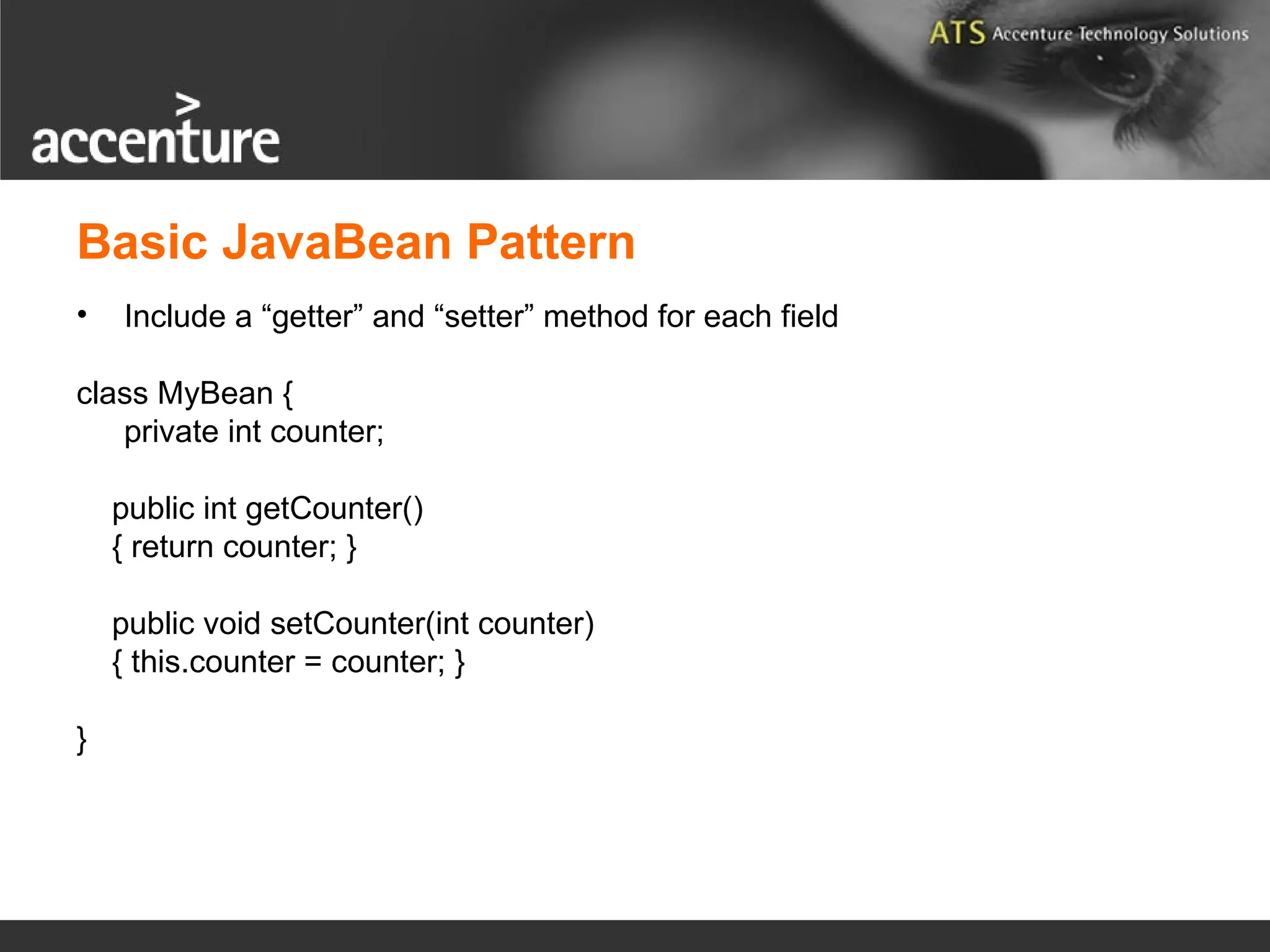 Basic JavaBean Pattern • Include a “getter” and “setter” method for each field class MyBean { private int counter; public int getCounter() { return counter; } public void setCounter(int counter) { this.counter = counter; } } 