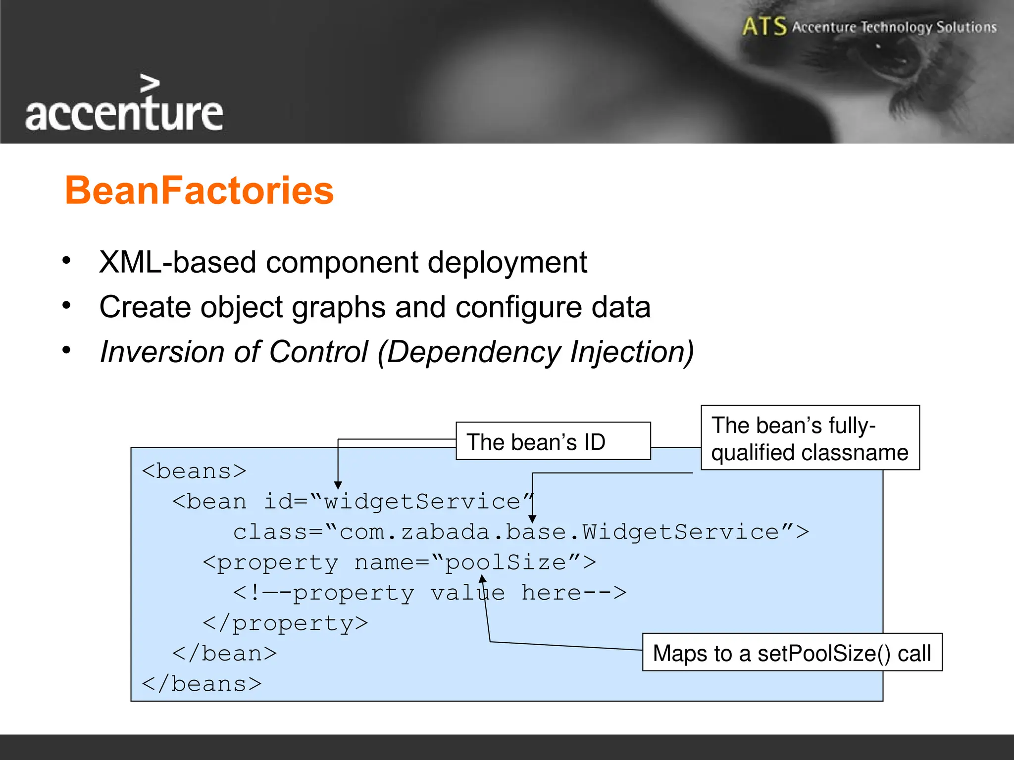 BeanFactories • XML-based component deployment • Create object graphs and configure data • Inversion of Control (Dependency Injection) <beans> <bean id=“widgetService” class=“com.zabada.base.WidgetService”> <property name=“poolSize”> <!—-property value here--> </property> </bean> </beans> The bean’s ID The bean’s fully- qualified classname Maps to a setPoolSize() call 