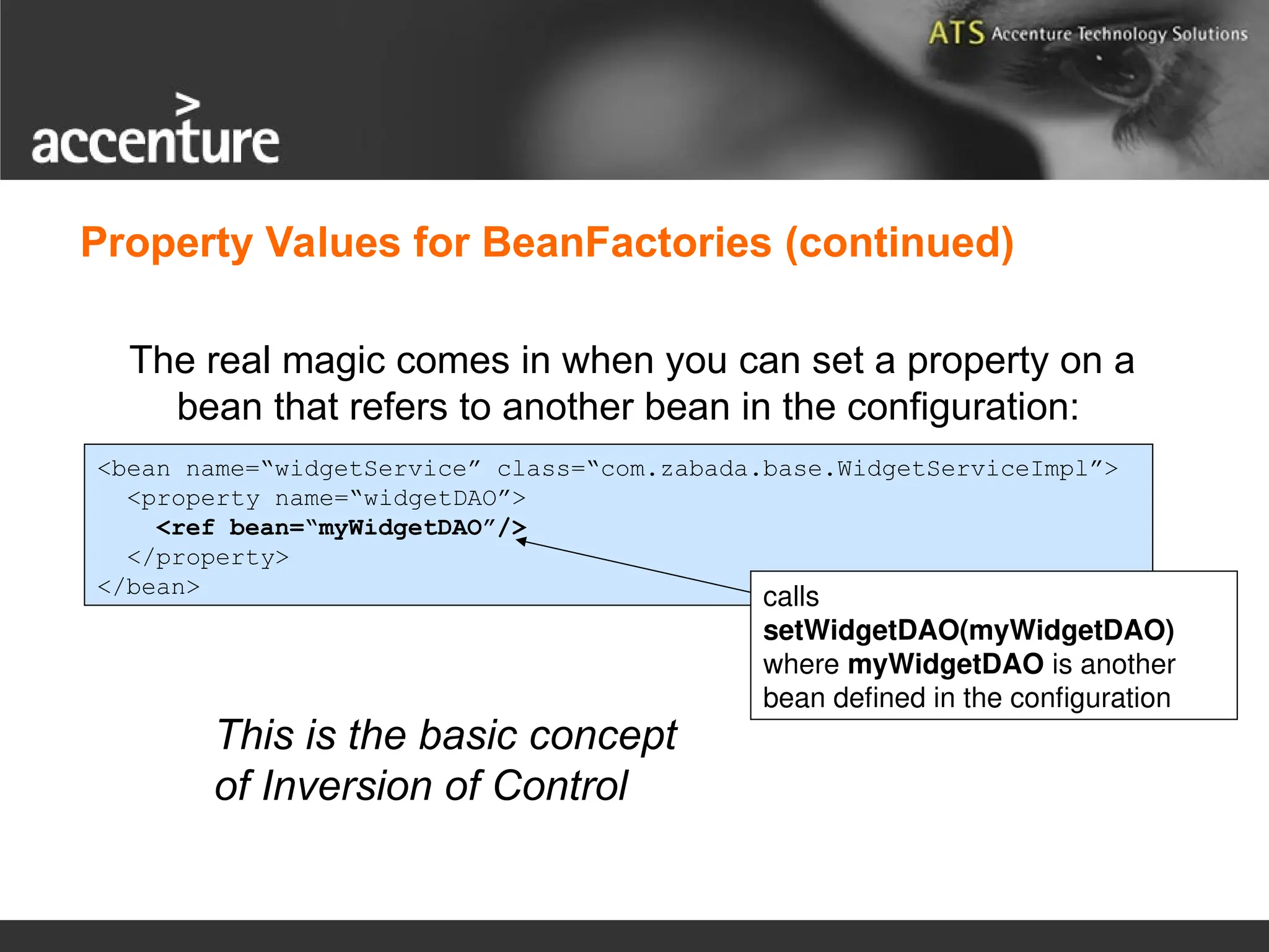 Property Values for BeanFactories (continued) The real magic comes in when you can set a property on a bean that refers to another bean in the configuration: <bean name=“widgetService” class=“com.zabada.base.WidgetServiceImpl”> <property name=“widgetDAO”> <ref bean=“myWidgetDAO”/> </property> </bean> calls setWidgetDAO(myWidgetDAO) where myWidgetDAO is another bean defined in the configuration This is the basic concept of Inversion of Control 