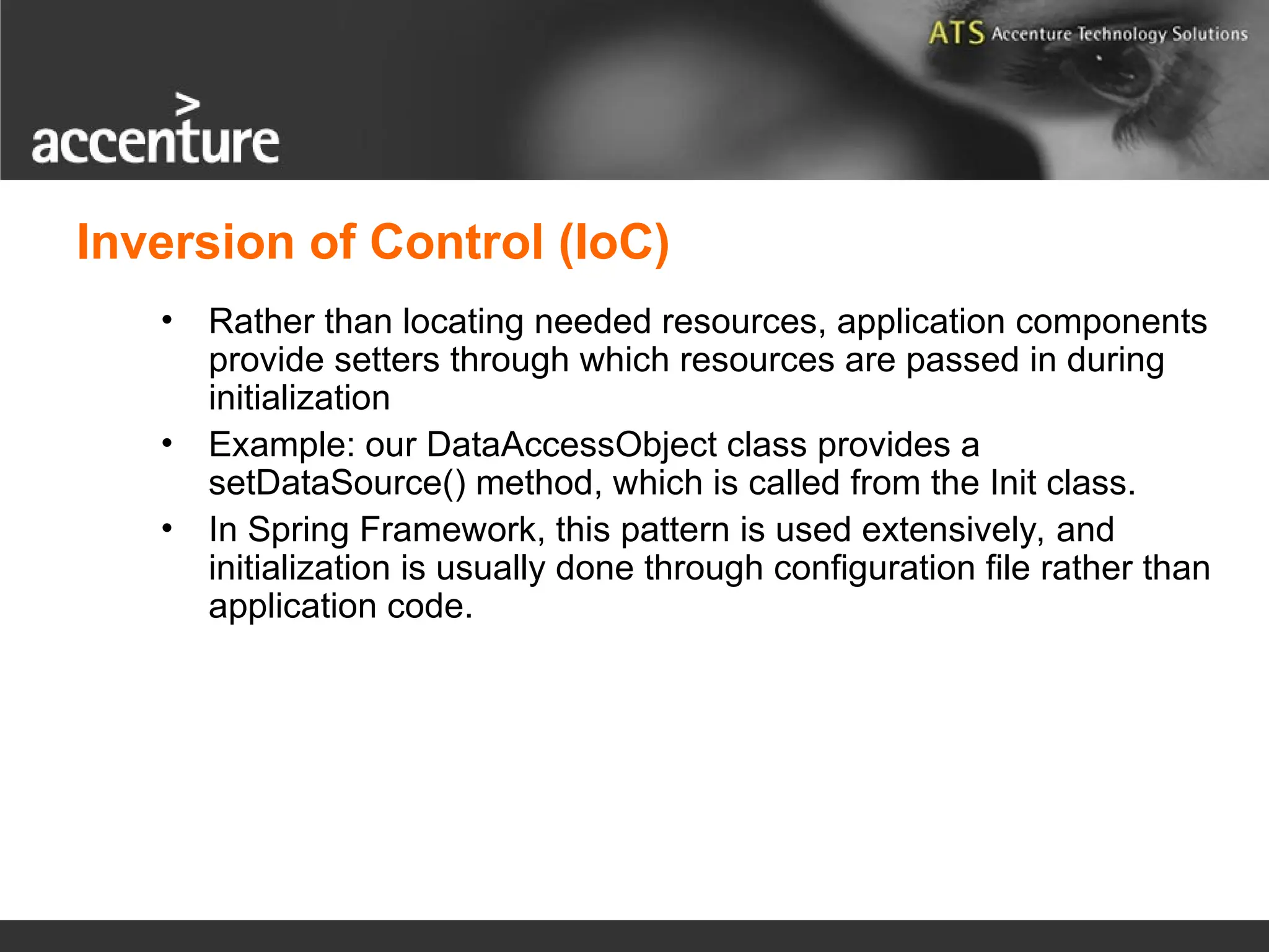 Inversion of Control (IoC) • Rather than locating needed resources, application components provide setters through which resources are passed in during initialization • Example: our DataAccessObject class provides a setDataSource() method, which is called from the Init class. • In Spring Framework, this pattern is used extensively, and initialization is usually done through configuration file rather than application code. 