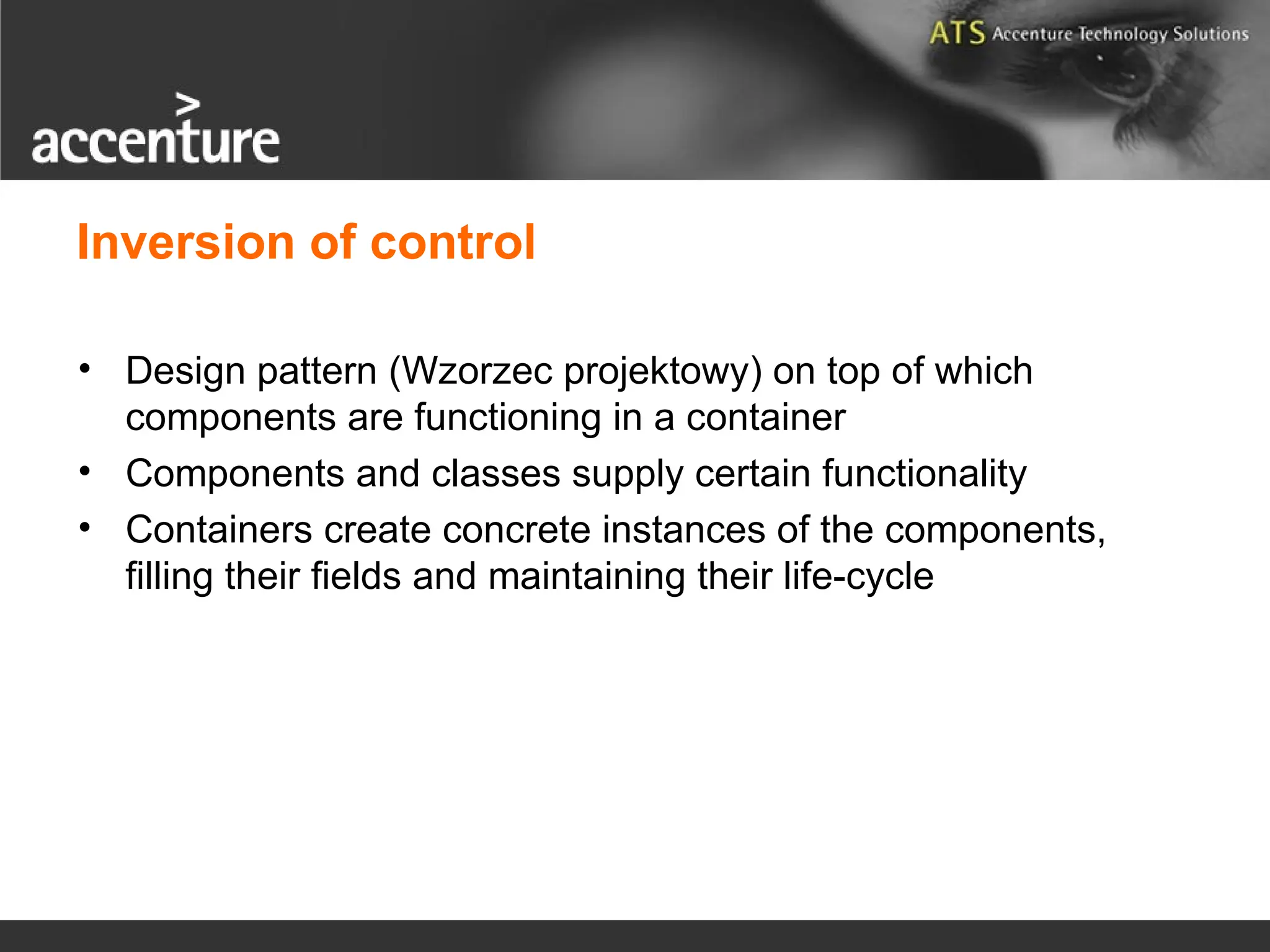 • Design pattern (Wzorzec projektowy) on top of which components are functioning in a container • Components and classes supply certain functionality • Containers create concrete instances of the components, filling their fields and maintaining their life-cycle Inversion of control 
