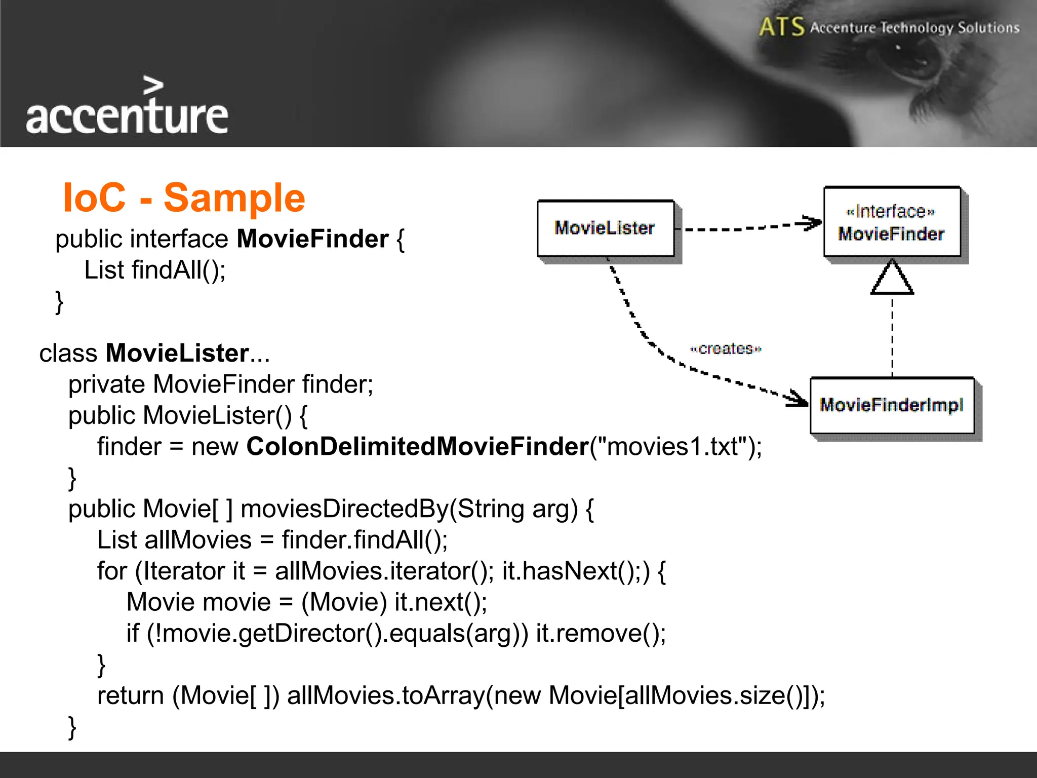 class MovieLister... private MovieFinder finder; public MovieLister() { finder = new ColonDelimitedMovieFinder("movies1.txt"); } public Movie[ ] moviesDirectedBy(String arg) { List allMovies = finder.findAll(); for (Iterator it = allMovies.iterator(); it.hasNext();) { Movie movie = (Movie) it.next(); if (!movie.getDirector().equals(arg)) it.remove(); } return (Movie[ ]) allMovies.toArray(new Movie[allMovies.size()]); } public interface MovieFinder { List findAll(); } IoC - Sample 