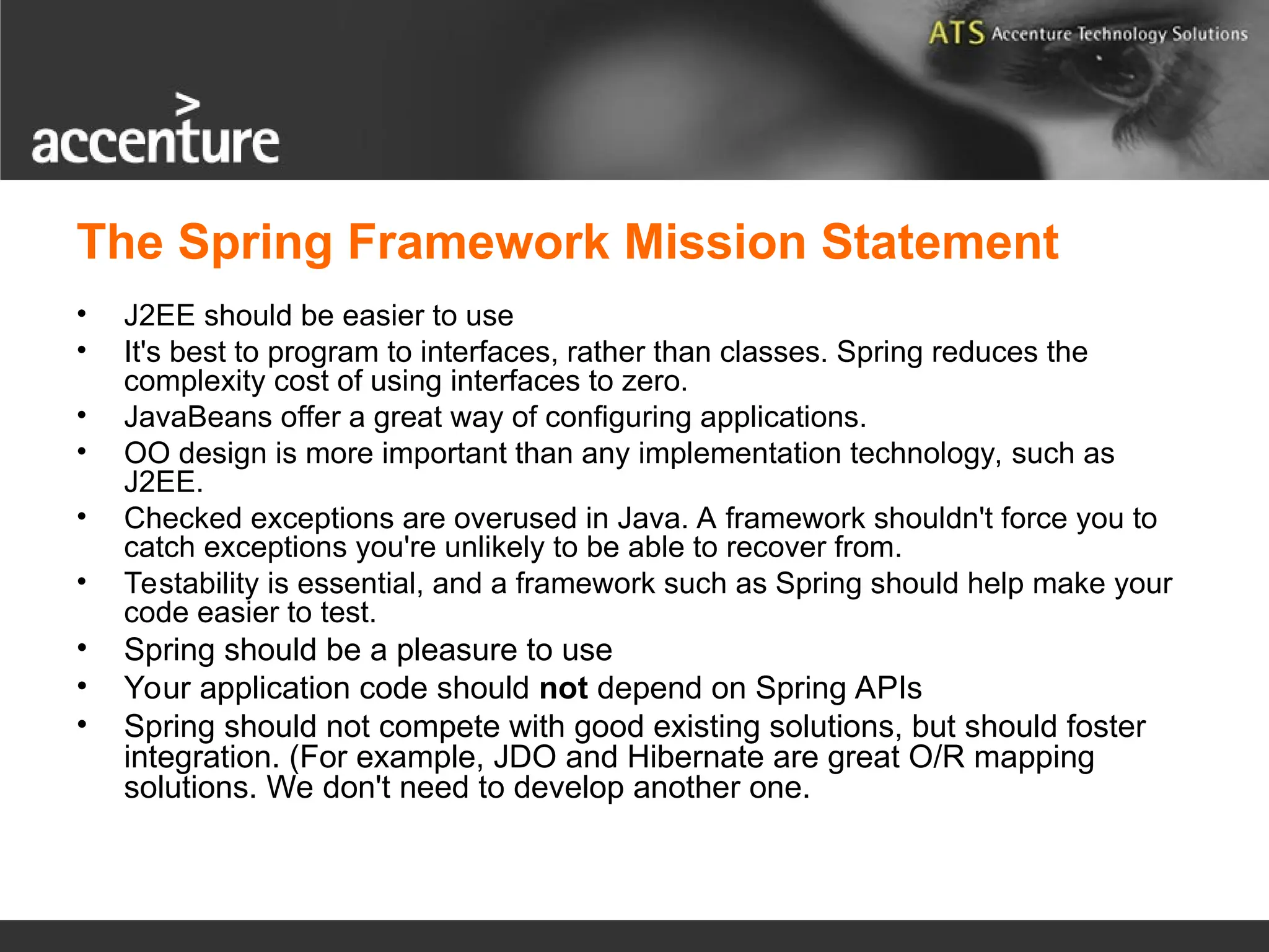 The Spring Framework Mission Statement • J2EE should be easier to use • It's best to program to interfaces, rather than classes. Spring reduces the complexity cost of using interfaces to zero. • JavaBeans offer a great way of configuring applications. • OO design is more important than any implementation technology, such as J2EE. • Checked exceptions are overused in Java. A framework shouldn't force you to catch exceptions you're unlikely to be able to recover from. • Testability is essential, and a framework such as Spring should help make your code easier to test. • Spring should be a pleasure to use • Your application code should not depend on Spring APIs • Spring should not compete with good existing solutions, but should foster integration. (For example, JDO and Hibernate are great O/R mapping solutions. We don't need to develop another one. 
