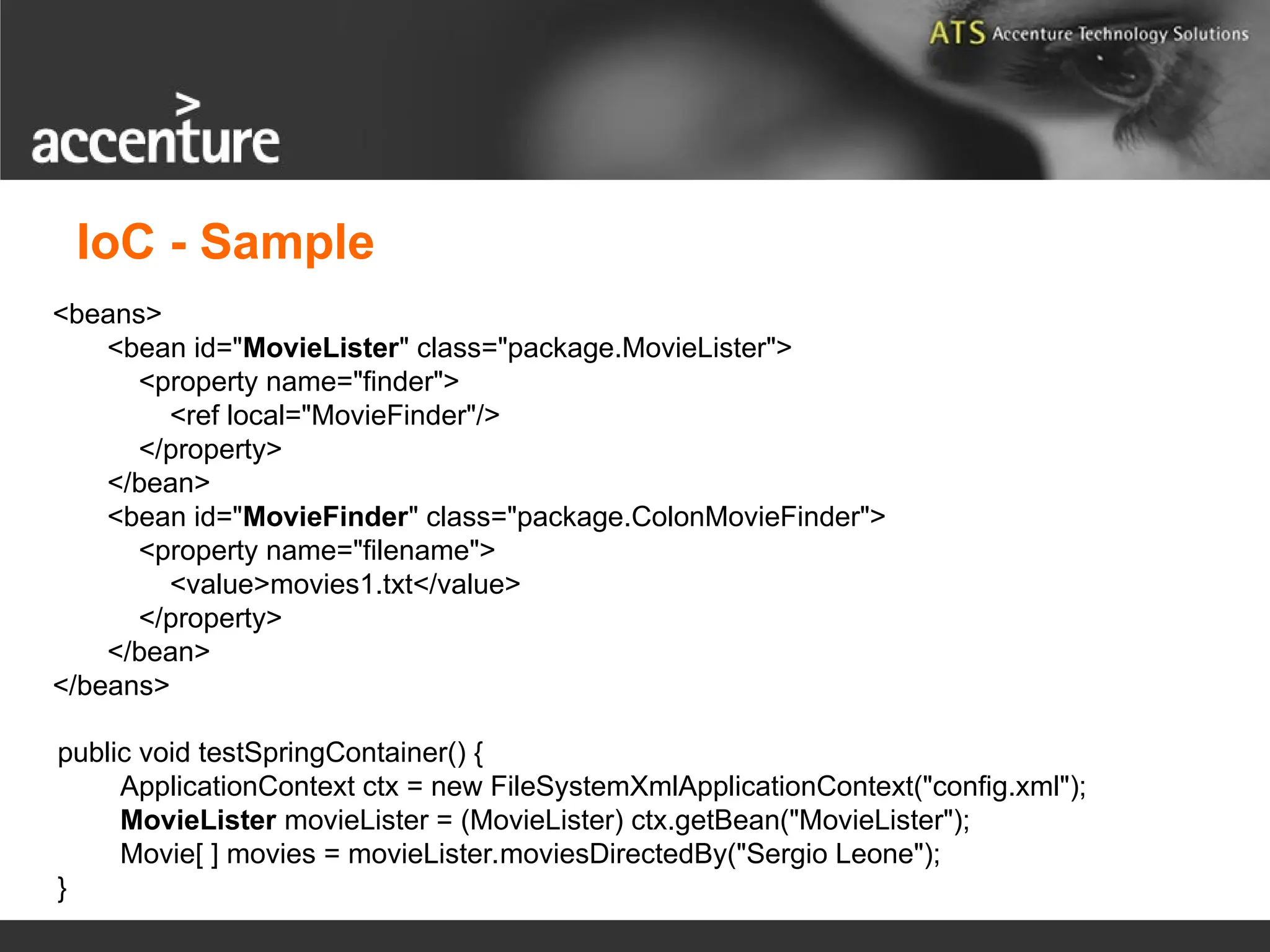 public void testSpringContainer() { ApplicationContext ctx = new FileSystemXmlApplicationContext("config.xml"); MovieLister movieLister = (MovieLister) ctx.getBean("MovieLister"); Movie[ ] movies = movieLister.moviesDirectedBy("Sergio Leone"); } <beans> <bean id="MovieLister" class="package.MovieLister"> <property name="finder"> <ref local="MovieFinder"/> </property> </bean> <bean id="MovieFinder" class="package.ColonMovieFinder"> <property name="filename"> <value>movies1.txt</value> </property> </bean> </beans> IoC - Sample 