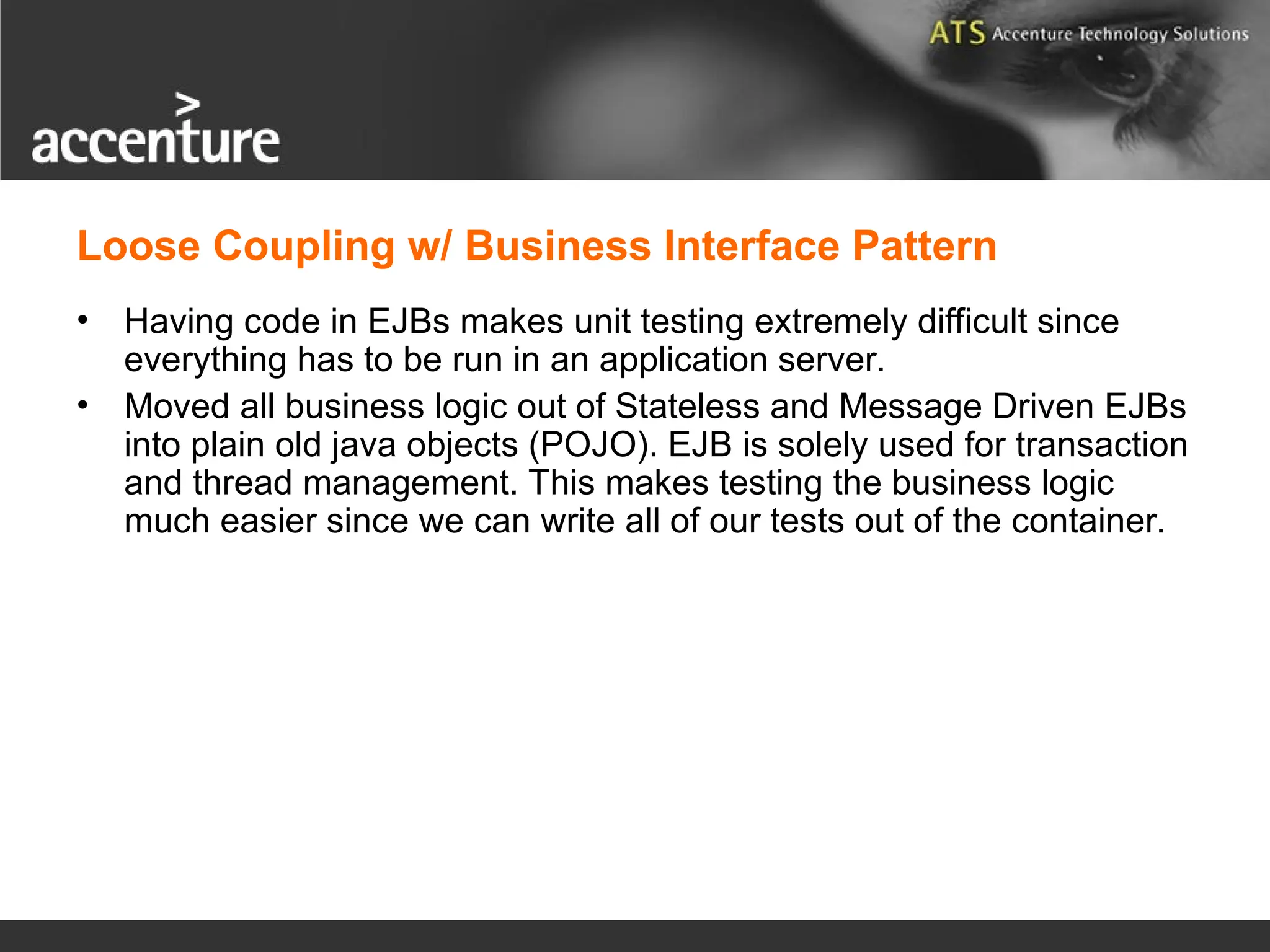 Loose Coupling w/ Business Interface Pattern • Having code in EJBs makes unit testing extremely difficult since everything has to be run in an application server. • Moved all business logic out of Stateless and Message Driven EJBs into plain old java objects (POJO). EJB is solely used for transaction and thread management. This makes testing the business logic much easier since we can write all of our tests out of the container. 