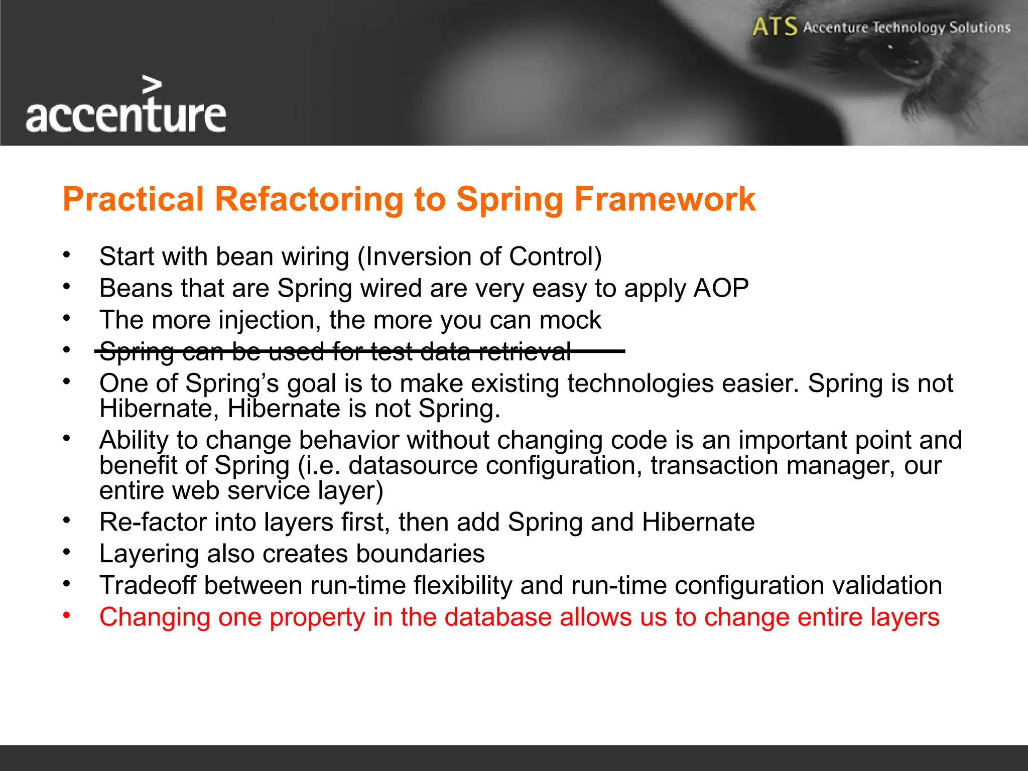Practical Refactoring to Spring Framework • Start with bean wiring (Inversion of Control) • Beans that are Spring wired are very easy to apply AOP • The more injection, the more you can mock • Spring can be used for test data retrieval • One of Spring’s goal is to make existing technologies easier. Spring is not Hibernate, Hibernate is not Spring. • Ability to change behavior without changing code is an important point and benefit of Spring (i.e. datasource configuration, transaction manager, our entire web service layer) • Re-factor into layers first, then add Spring and Hibernate • Layering also creates boundaries • Tradeoff between run-time flexibility and run-time configuration validation • Changing one property in the database allows us to change entire layers 