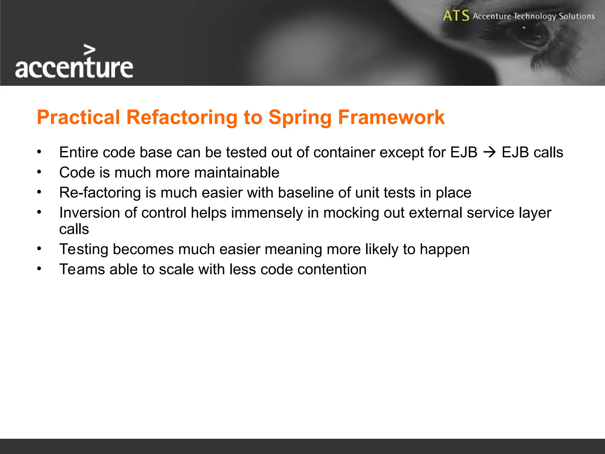Practical Refactoring to Spring Framework • Entire code base can be tested out of container except for EJB  EJB calls • Code is much more maintainable • Re-factoring is much easier with baseline of unit tests in place • Inversion of control helps immensely in mocking out external service layer calls • Testing becomes much easier meaning more likely to happen • Teams able to scale with less code contention 