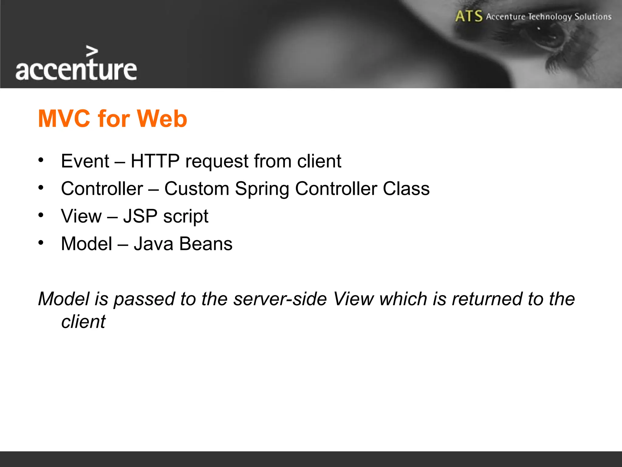 MVC for Web • Event – HTTP request from client • Controller – Custom Spring Controller Class • View – JSP script • Model – Java Beans Model is passed to the server-side View which is returned to the client 
