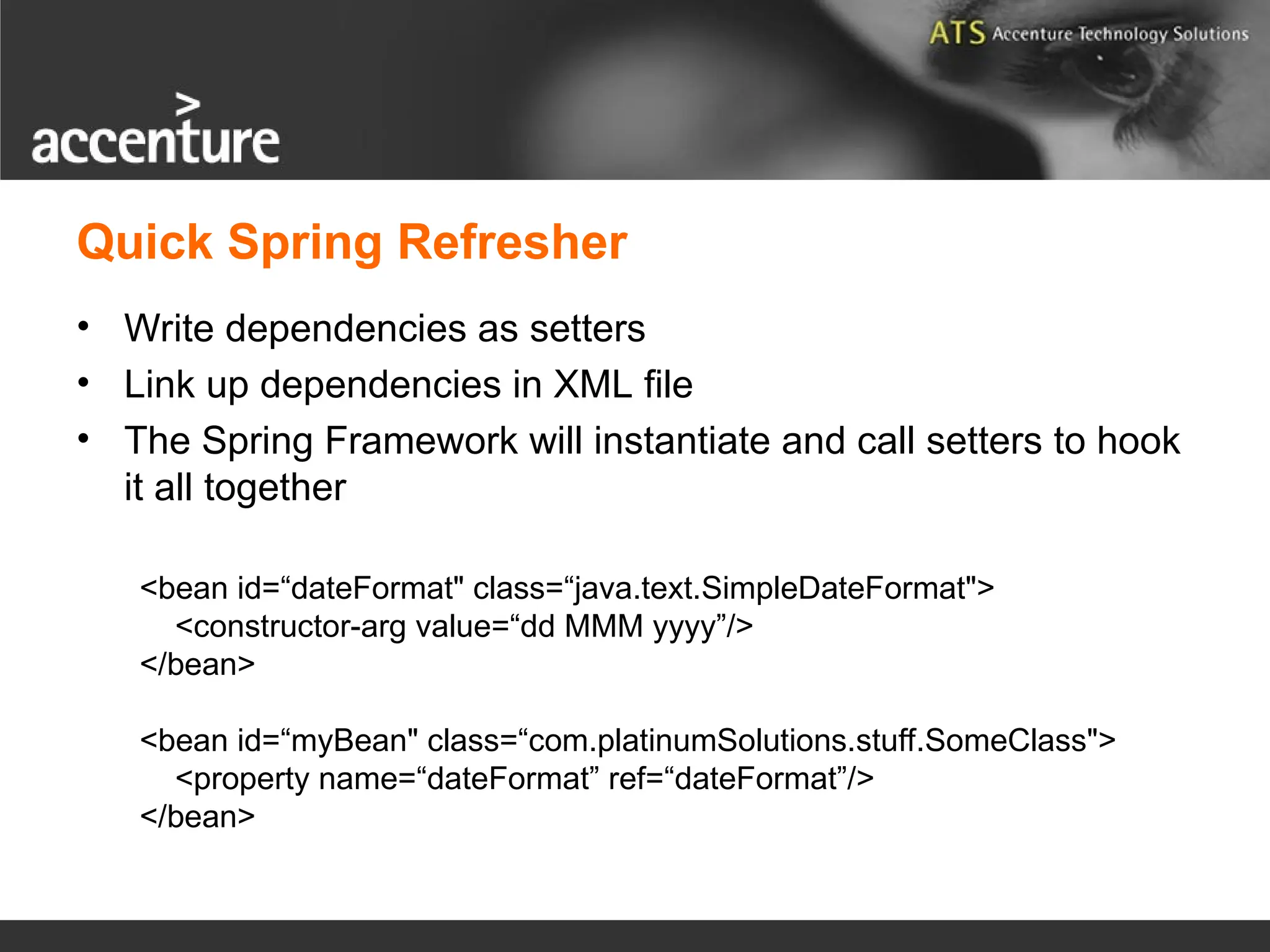 Quick Spring Refresher • Write dependencies as setters • Link up dependencies in XML file • The Spring Framework will instantiate and call setters to hook it all together <bean id=“dateFormat" class=“java.text.SimpleDateFormat"> <constructor-arg value=“dd MMM yyyy”/> </bean> <bean id=“myBean" class=“com.platinumSolutions.stuff.SomeClass"> <property name=“dateFormat” ref=“dateFormat”/> </bean> 