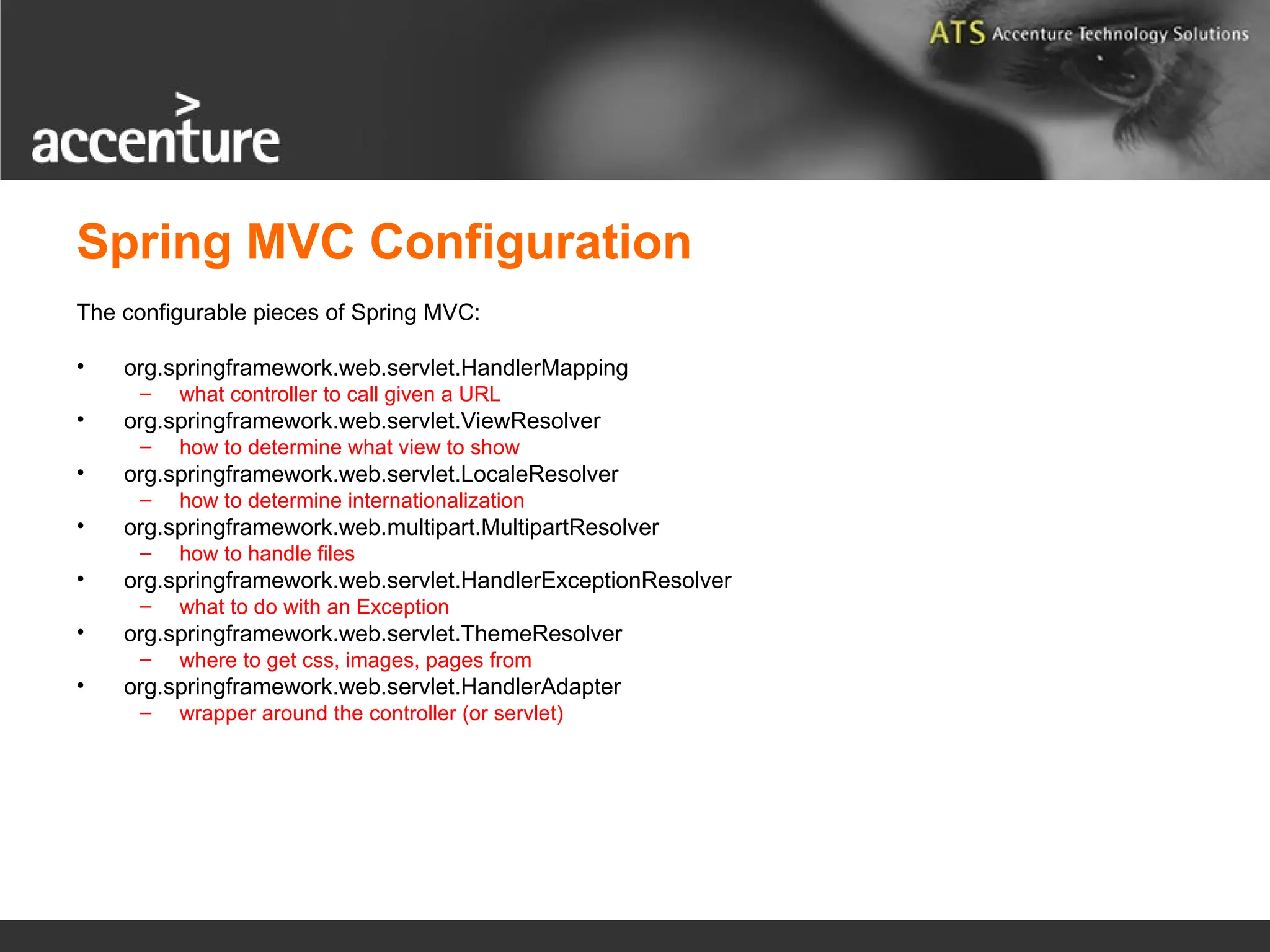 Spring MVC Configuration The configurable pieces of Spring MVC: • org.springframework.web.servlet.HandlerMapping – what controller to call given a URL • org.springframework.web.servlet.ViewResolver – how to determine what view to show • org.springframework.web.servlet.LocaleResolver – how to determine internationalization • org.springframework.web.multipart.MultipartResolver – how to handle files • org.springframework.web.servlet.HandlerExceptionResolver – what to do with an Exception • org.springframework.web.servlet.ThemeResolver – where to get css, images, pages from • org.springframework.web.servlet.HandlerAdapter – wrapper around the controller (or servlet) 