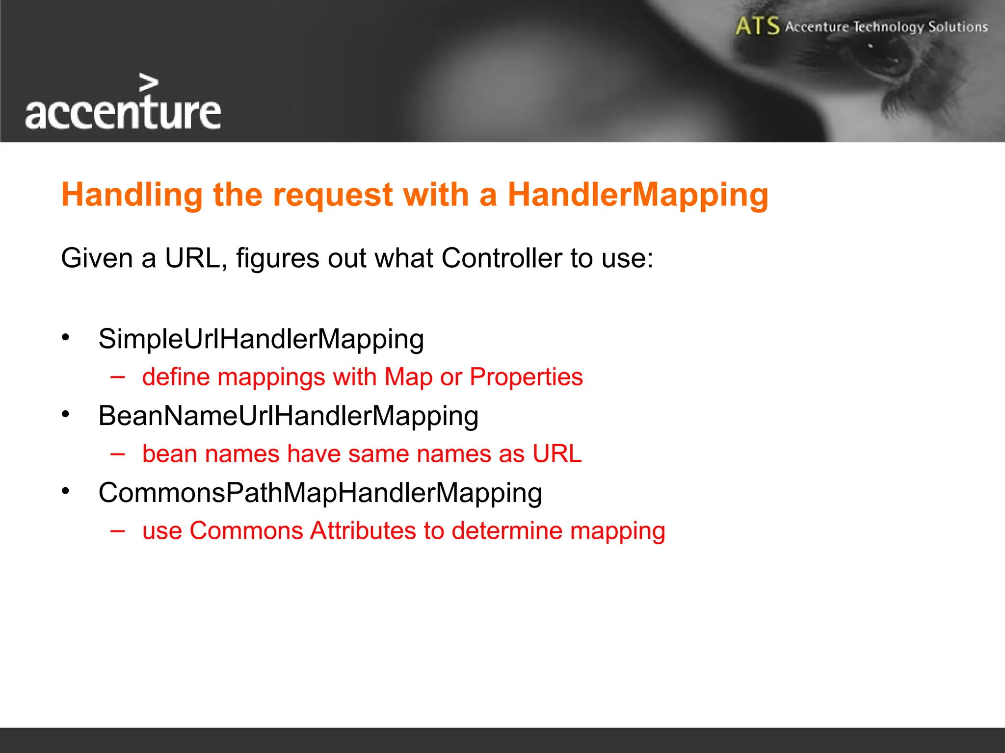 Handling the request with a HandlerMapping Given a URL, figures out what Controller to use: • SimpleUrlHandlerMapping – define mappings with Map or Properties • BeanNameUrlHandlerMapping – bean names have same names as URL • CommonsPathMapHandlerMapping – use Commons Attributes to determine mapping 