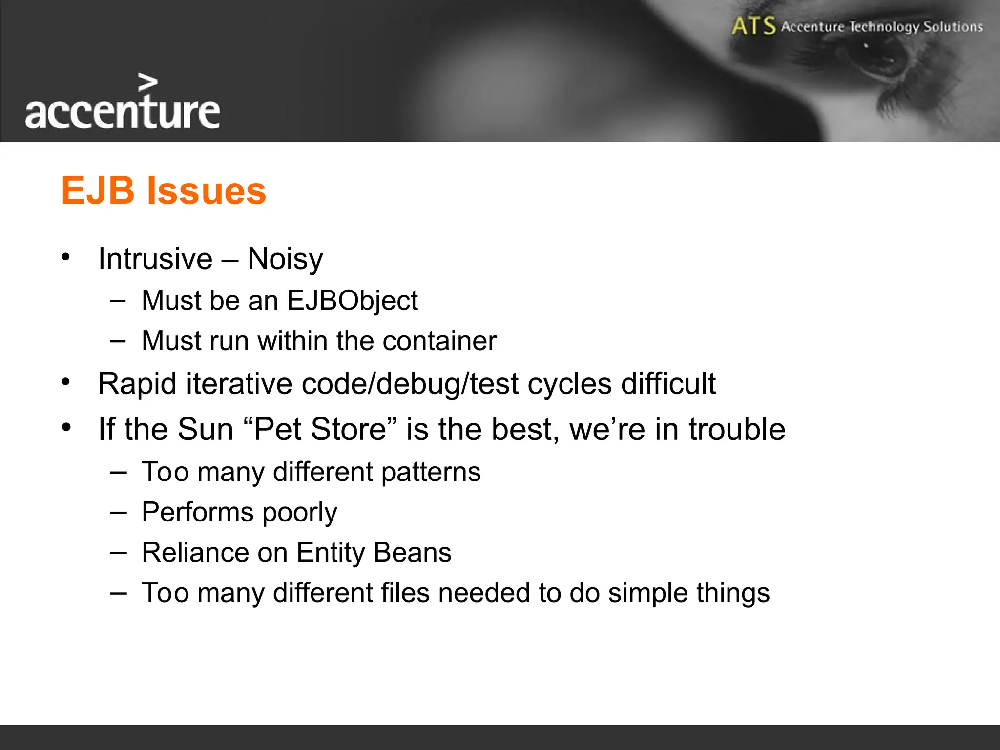 EJB Issues • Intrusive – Noisy – Must be an EJBObject – Must run within the container • Rapid iterative code/debug/test cycles difficult • If the Sun “Pet Store” is the best, we’re in trouble – Too many different patterns – Performs poorly – Reliance on Entity Beans – Too many different files needed to do simple things 