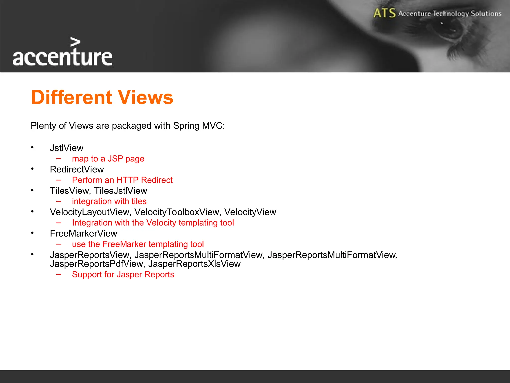Different Views Plenty of Views are packaged with Spring MVC: • JstlView – map to a JSP page • RedirectView – Perform an HTTP Redirect • TilesView, TilesJstlView – integration with tiles • VelocityLayoutView, VelocityToolboxView, VelocityView – Integration with the Velocity templating tool • FreeMarkerView – use the FreeMarker templating tool • JasperReportsView, JasperReportsMultiFormatView, JasperReportsMultiFormatView, JasperReportsPdfView, JasperReportsXlsView – Support for Jasper Reports 
