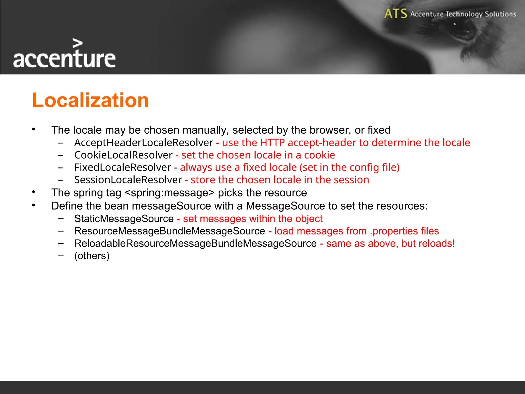 Localization • The locale may be chosen manually, selected by the browser, or fixed – AcceptHeaderLocaleResolver - use the HTTP accept-header to determine the locale – CookieLocalResolver - set the chosen locale in a cookie – FixedLocaleResolver - always use a fixed locale (set in the config file) – SessionLocaleResolver - store the chosen locale in the session • The spring tag <spring:message> picks the resource • Define the bean messageSource with a MessageSource to set the resources: – StaticMessageSource - set messages within the object – ResourceMessageBundleMessageSource - load messages from .properties files – ReloadableResourceMessageBundleMessageSource - same as above, but reloads! – (others) 