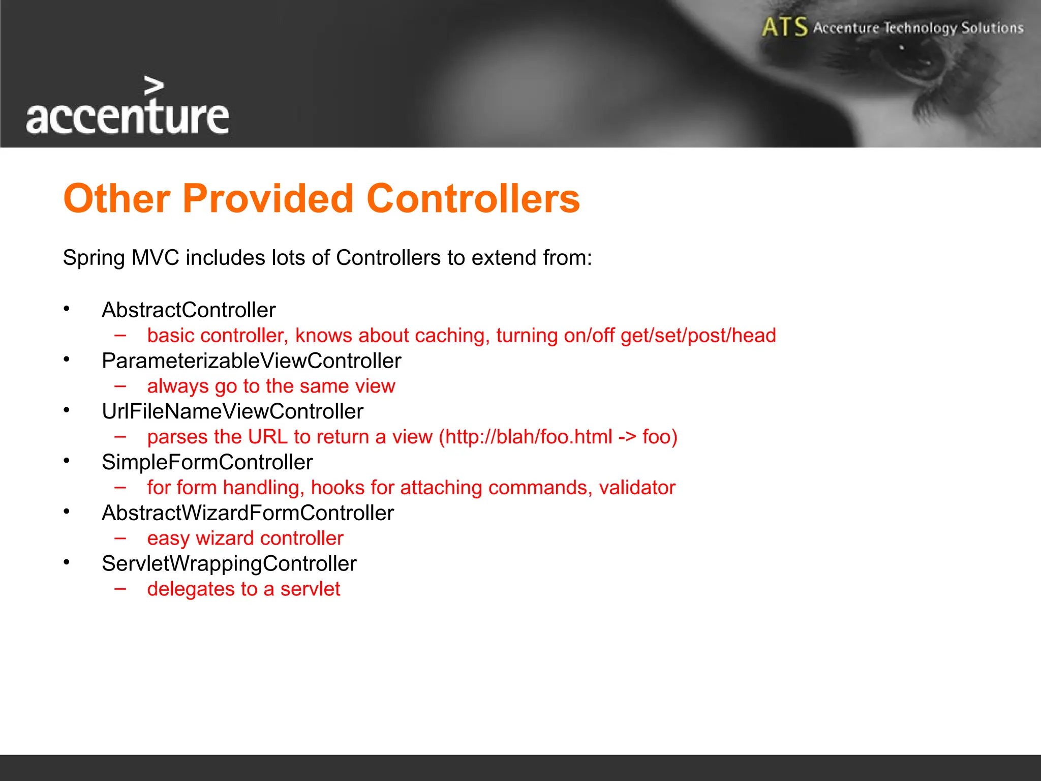 Other Provided Controllers Spring MVC includes lots of Controllers to extend from: • AbstractController – basic controller, knows about caching, turning on/off get/set/post/head • ParameterizableViewController – always go to the same view • UrlFileNameViewController – parses the URL to return a view (http://blah/foo.html -> foo) • SimpleFormController – for form handling, hooks for attaching commands, validator • AbstractWizardFormController – easy wizard controller • ServletWrappingController – delegates to a servlet 