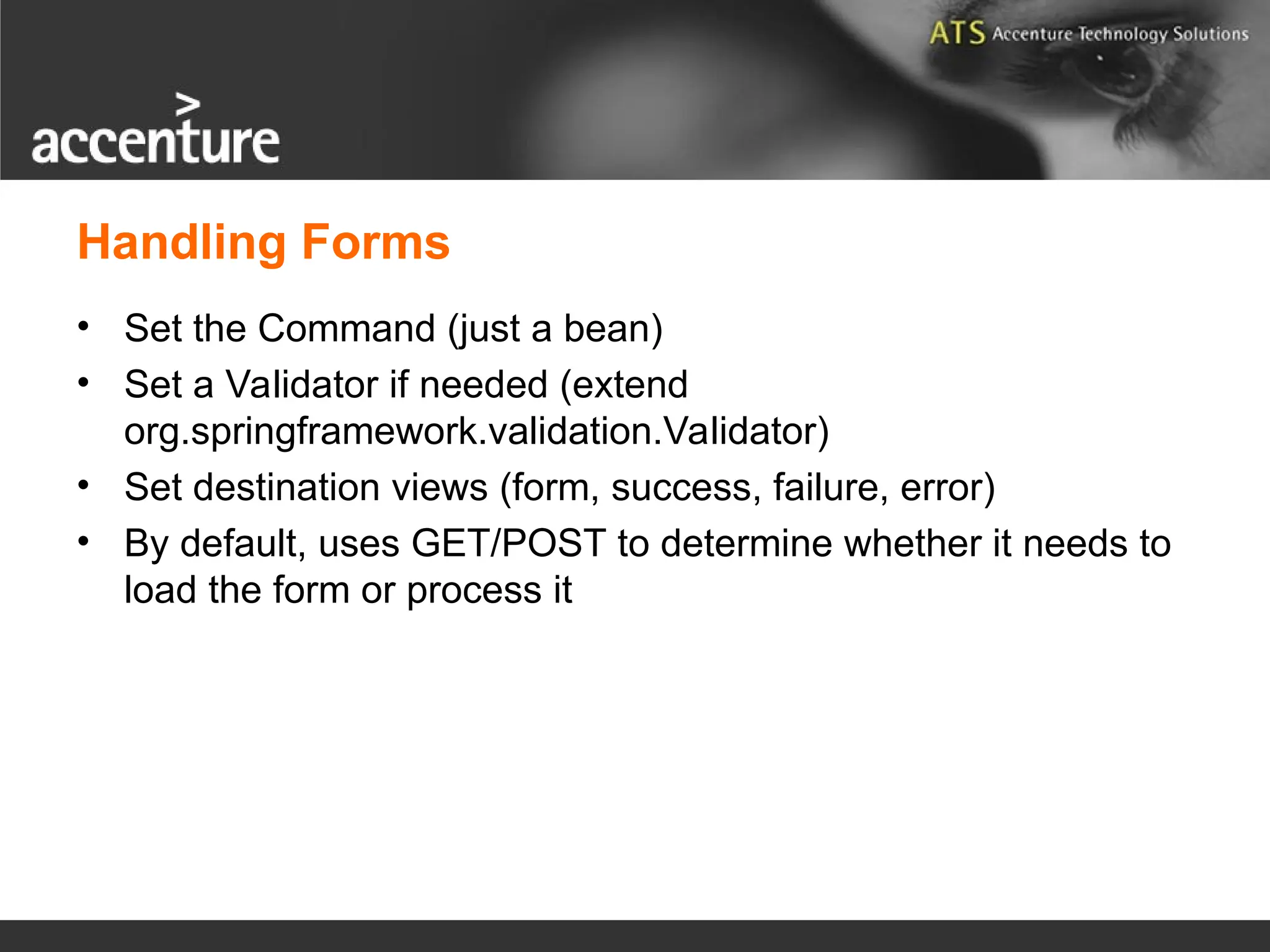 Handling Forms • Set the Command (just a bean) • Set a Validator if needed (extend org.springframework.validation.Validator) • Set destination views (form, success, failure, error) • By default, uses GET/POST to determine whether it needs to load the form or process it 