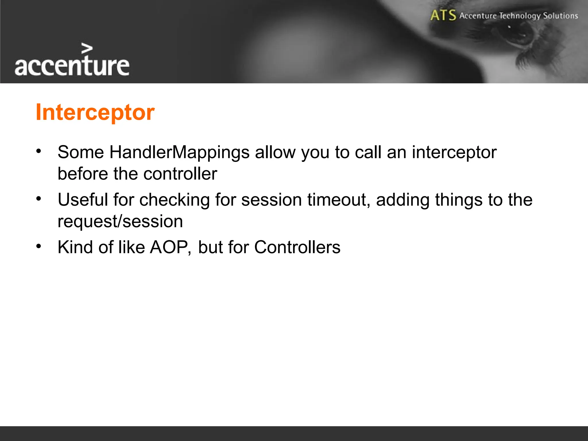 Interceptor • Some HandlerMappings allow you to call an interceptor before the controller • Useful for checking for session timeout, adding things to the request/session • Kind of like AOP, but for Controllers 