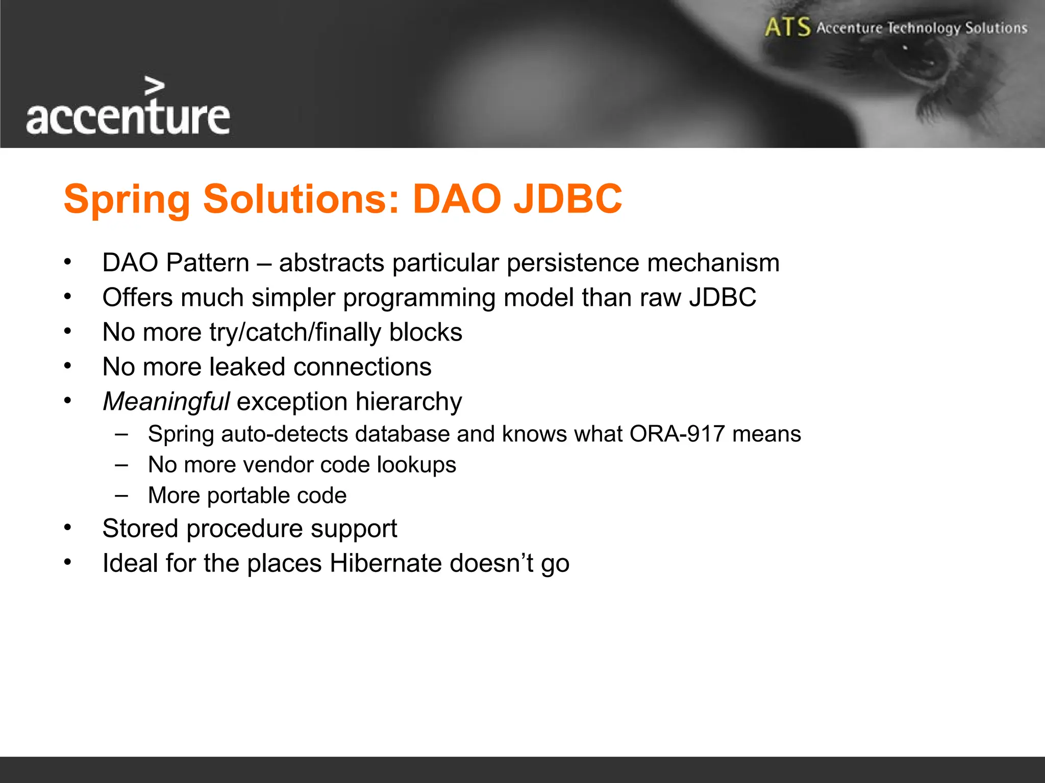 Spring Solutions: DAO JDBC • DAO Pattern – abstracts particular persistence mechanism • Offers much simpler programming model than raw JDBC • No more try/catch/finally blocks • No more leaked connections • Meaningful exception hierarchy – Spring auto-detects database and knows what ORA-917 means – No more vendor code lookups – More portable code • Stored procedure support • Ideal for the places Hibernate doesn’t go 
