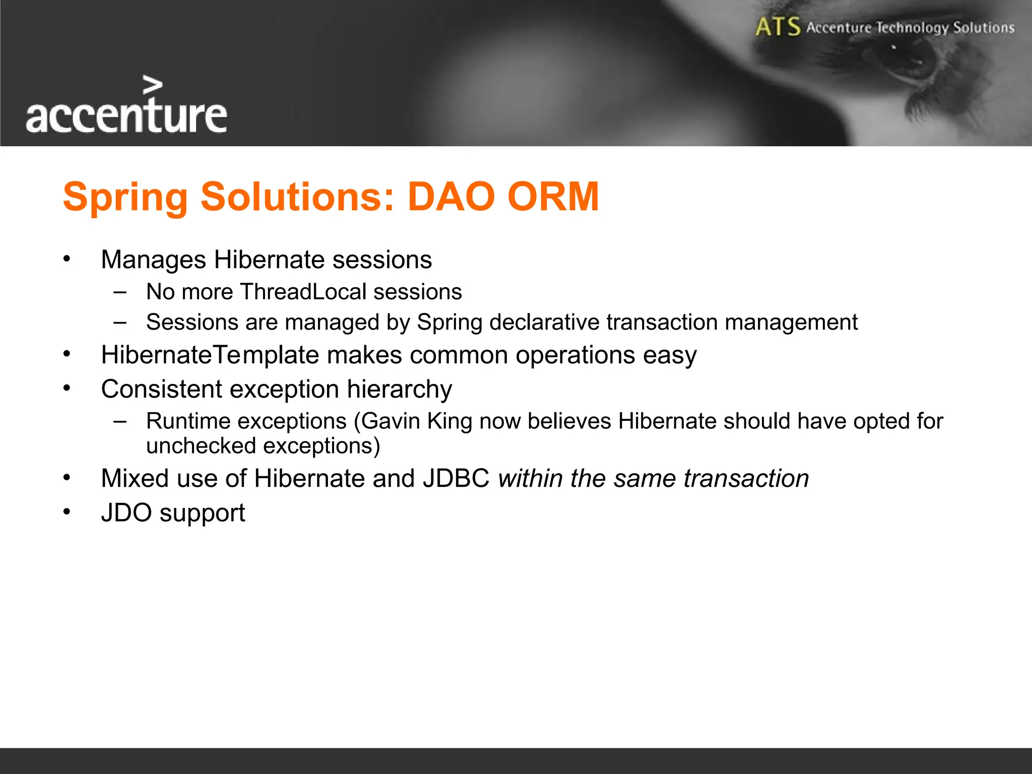 Spring Solutions: DAO ORM • Manages Hibernate sessions – No more ThreadLocal sessions – Sessions are managed by Spring declarative transaction management • HibernateTemplate makes common operations easy • Consistent exception hierarchy – Runtime exceptions (Gavin King now believes Hibernate should have opted for unchecked exceptions) • Mixed use of Hibernate and JDBC within the same transaction • JDO support 