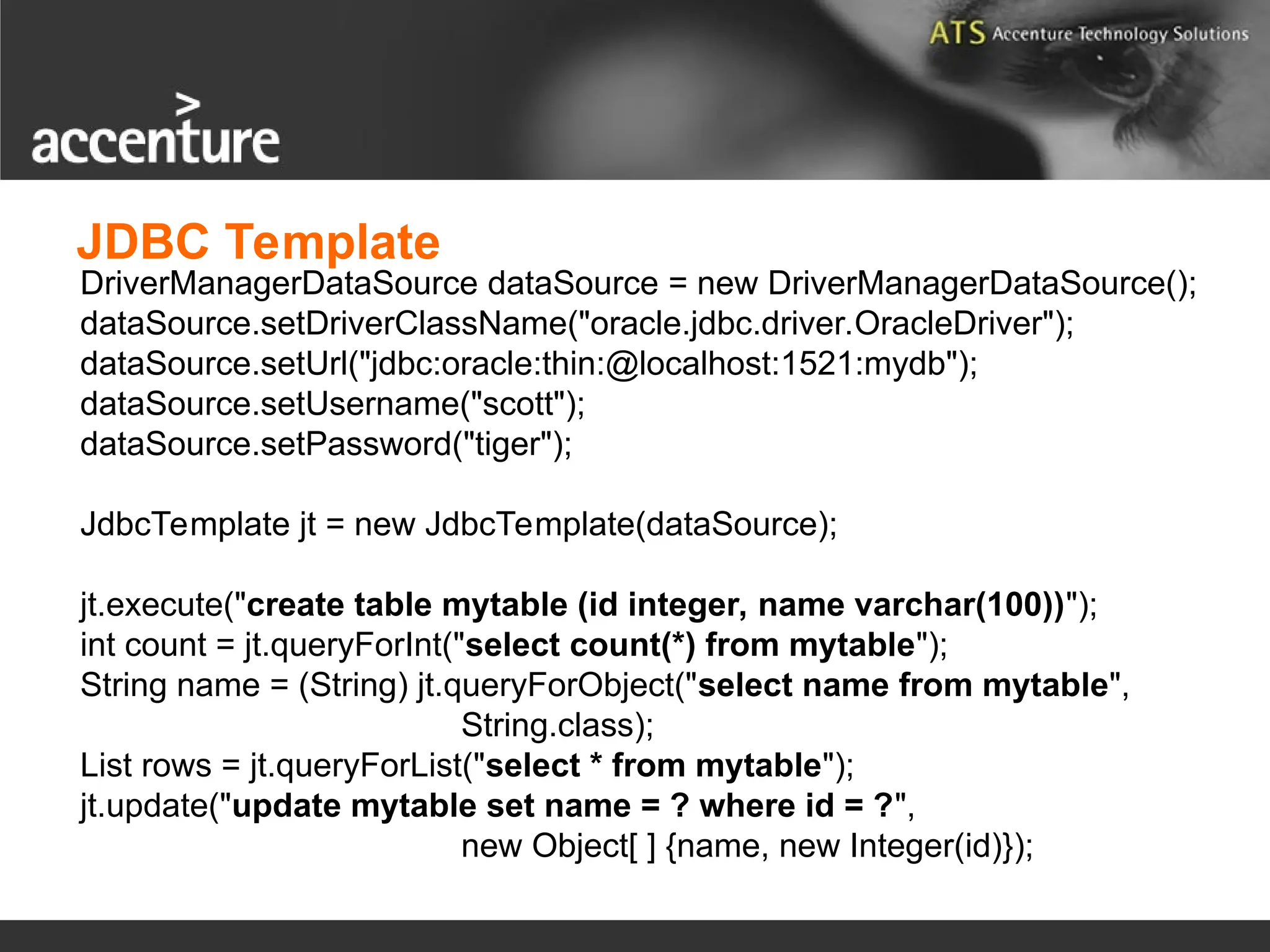 DriverManagerDataSource dataSource = new DriverManagerDataSource(); dataSource.setDriverClassName("oracle.jdbc.driver.OracleDriver"); dataSource.setUrl("jdbc:oracle:thin:@localhost:1521:mydb"); dataSource.setUsername("scott"); dataSource.setPassword("tiger"); JdbcTemplate jt = new JdbcTemplate(dataSource); jt.execute("create table mytable (id integer, name varchar(100))"); int count = jt.queryForInt("select count(*) from mytable"); String name = (String) jt.queryForObject("select name from mytable", String.class); List rows = jt.queryForList("select * from mytable"); jt.update("update mytable set name = ? where id = ?", new Object[ ] {name, new Integer(id)}); JDBC Template 