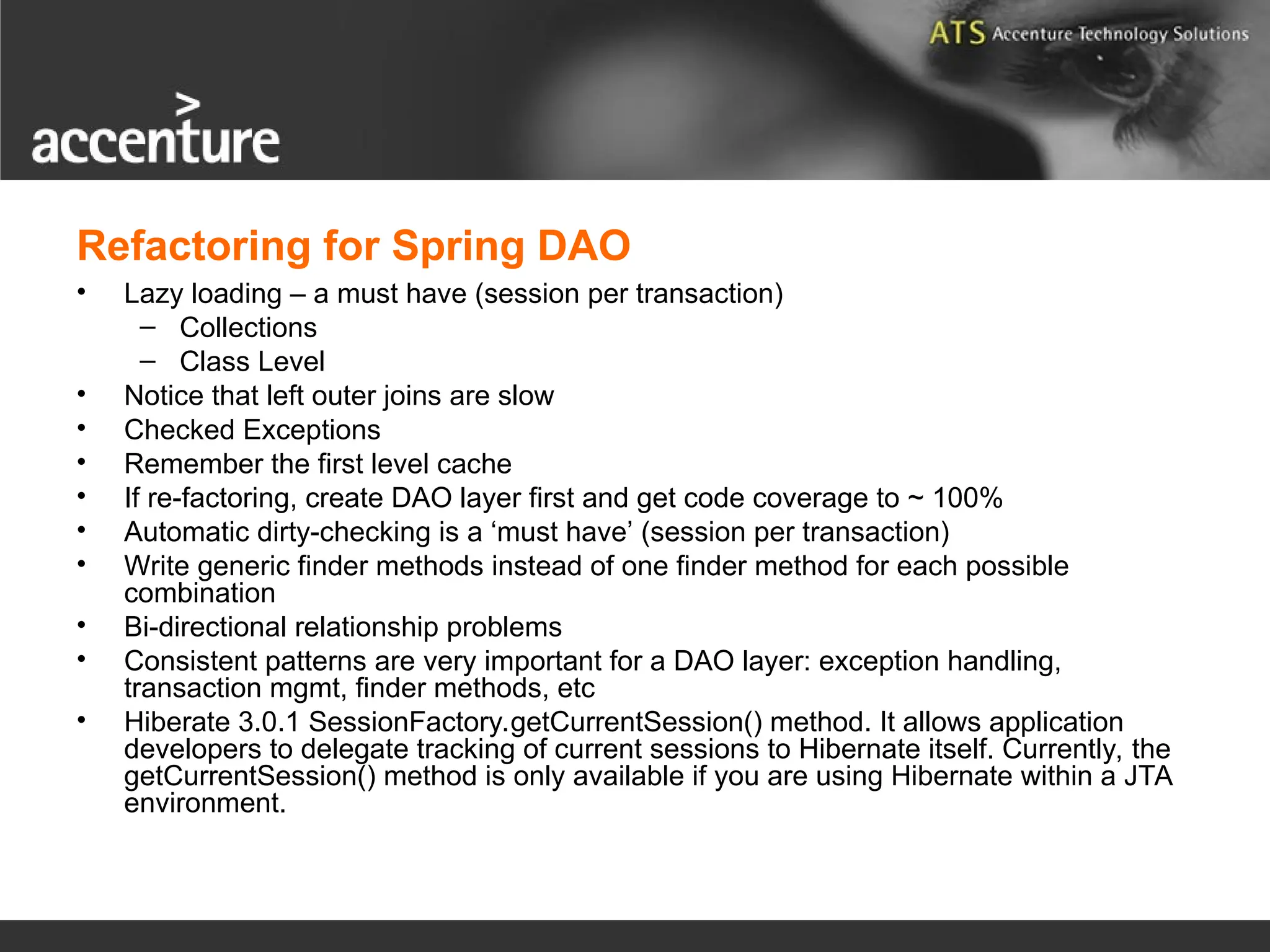 Refactoring for Spring DAO • Lazy loading – a must have (session per transaction) – Collections – Class Level • Notice that left outer joins are slow • Checked Exceptions • Remember the first level cache • If re-factoring, create DAO layer first and get code coverage to ~ 100% • Automatic dirty-checking is a ‘must have’ (session per transaction) • Write generic finder methods instead of one finder method for each possible combination • Bi-directional relationship problems • Consistent patterns are very important for a DAO layer: exception handling, transaction mgmt, finder methods, etc • Hiberate 3.0.1 SessionFactory.getCurrentSession() method. It allows application developers to delegate tracking of current sessions to Hibernate itself. Currently, the getCurrentSession() method is only available if you are using Hibernate within a JTA environment. 