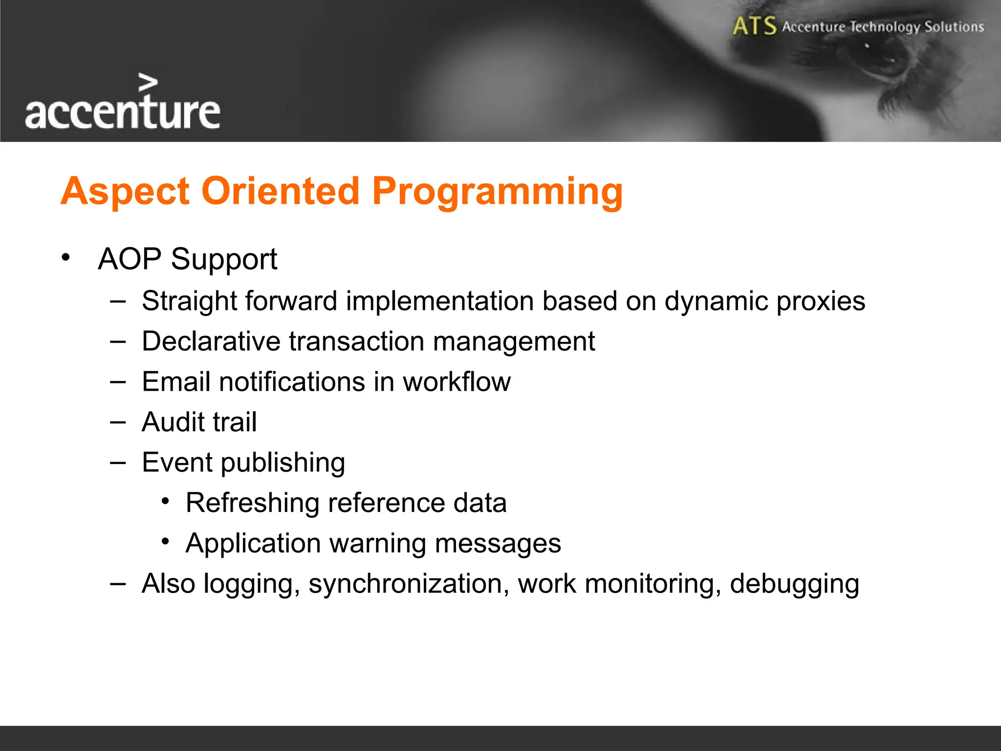 Aspect Oriented Programming • AOP Support – Straight forward implementation based on dynamic proxies – Declarative transaction management – Email notifications in workflow – Audit trail – Event publishing • Refreshing reference data • Application warning messages – Also logging, synchronization, work monitoring, debugging 