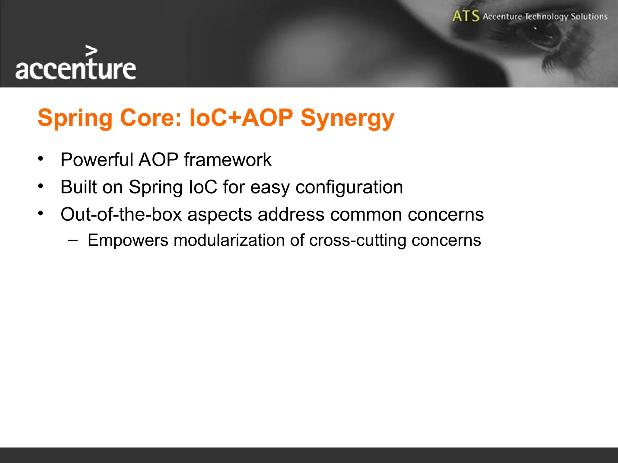 Spring Core: IoC+AOP Synergy • Powerful AOP framework • Built on Spring IoC for easy configuration • Out-of-the-box aspects address common concerns – Empowers modularization of cross-cutting concerns 
