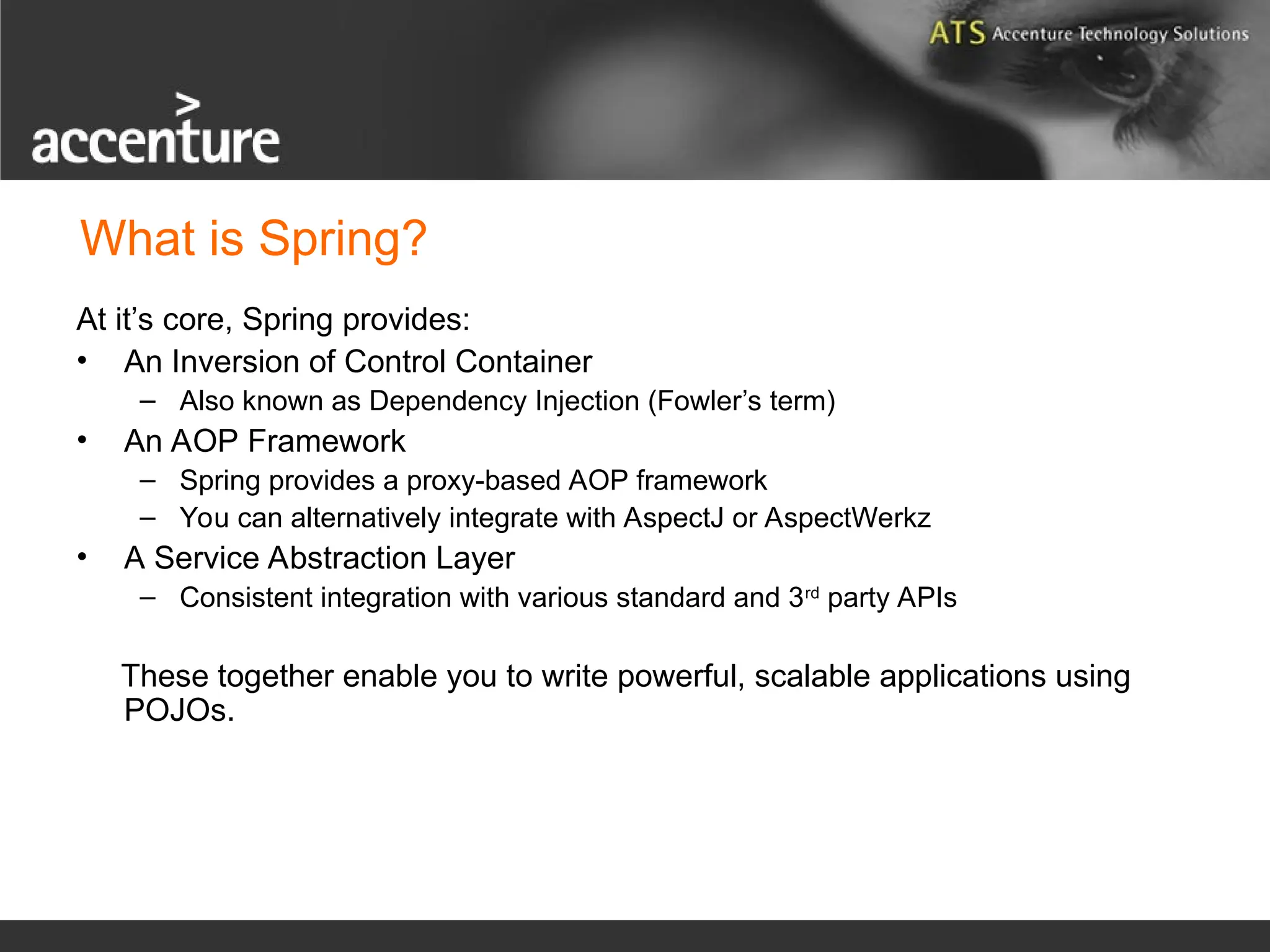 What is Spring? At it’s core, Spring provides: • An Inversion of Control Container – Also known as Dependency Injection (Fowler’s term) • An AOP Framework – Spring provides a proxy-based AOP framework – You can alternatively integrate with AspectJ or AspectWerkz • A Service Abstraction Layer – Consistent integration with various standard and 3rd party APIs These together enable you to write powerful, scalable applications using POJOs. 